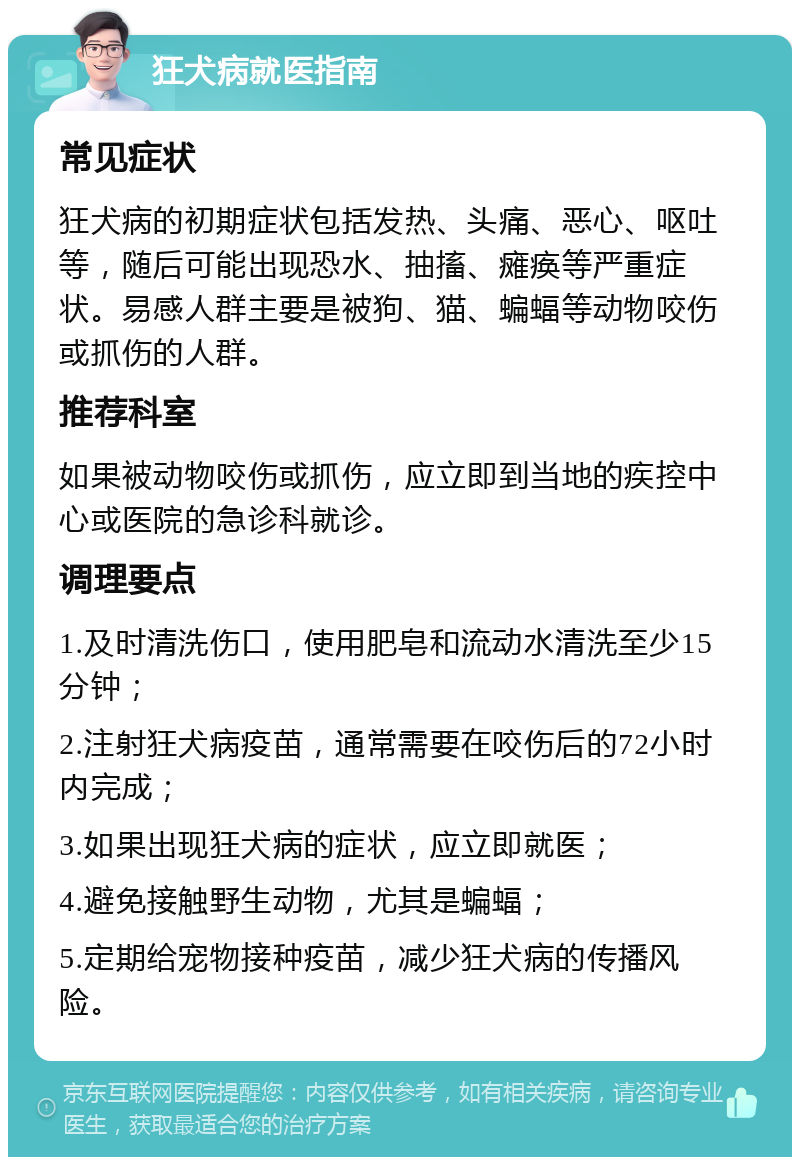 狂犬病就医指南 常见症状 狂犬病的初期症状包括发热、头痛、恶心、呕吐等，随后可能出现恐水、抽搐、瘫痪等严重症状。易感人群主要是被狗、猫、蝙蝠等动物咬伤或抓伤的人群。 推荐科室 如果被动物咬伤或抓伤，应立即到当地的疾控中心或医院的急诊科就诊。 调理要点 1.及时清洗伤口，使用肥皂和流动水清洗至少15分钟； 2.注射狂犬病疫苗，通常需要在咬伤后的72小时内完成； 3.如果出现狂犬病的症状，应立即就医； 4.避免接触野生动物，尤其是蝙蝠； 5.定期给宠物接种疫苗，减少狂犬病的传播风险。