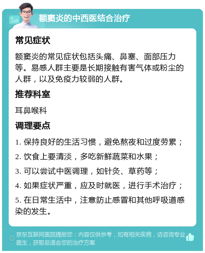 额窦炎的中西医结合治疗 常见症状 额窦炎的常见症状包括头痛、鼻塞、面部压力等。易感人群主要是长期接触有害气体或粉尘的人群，以及免疫力较弱的人群。 推荐科室 耳鼻喉科 调理要点 1. 保持良好的生活习惯，避免熬夜和过度劳累； 2. 饮食上要清淡，多吃新鲜蔬菜和水果； 3. 可以尝试中医调理，如针灸、草药等； 4. 如果症状严重，应及时就医，进行手术治疗； 5. 在日常生活中，注意防止感冒和其他呼吸道感染的发生。