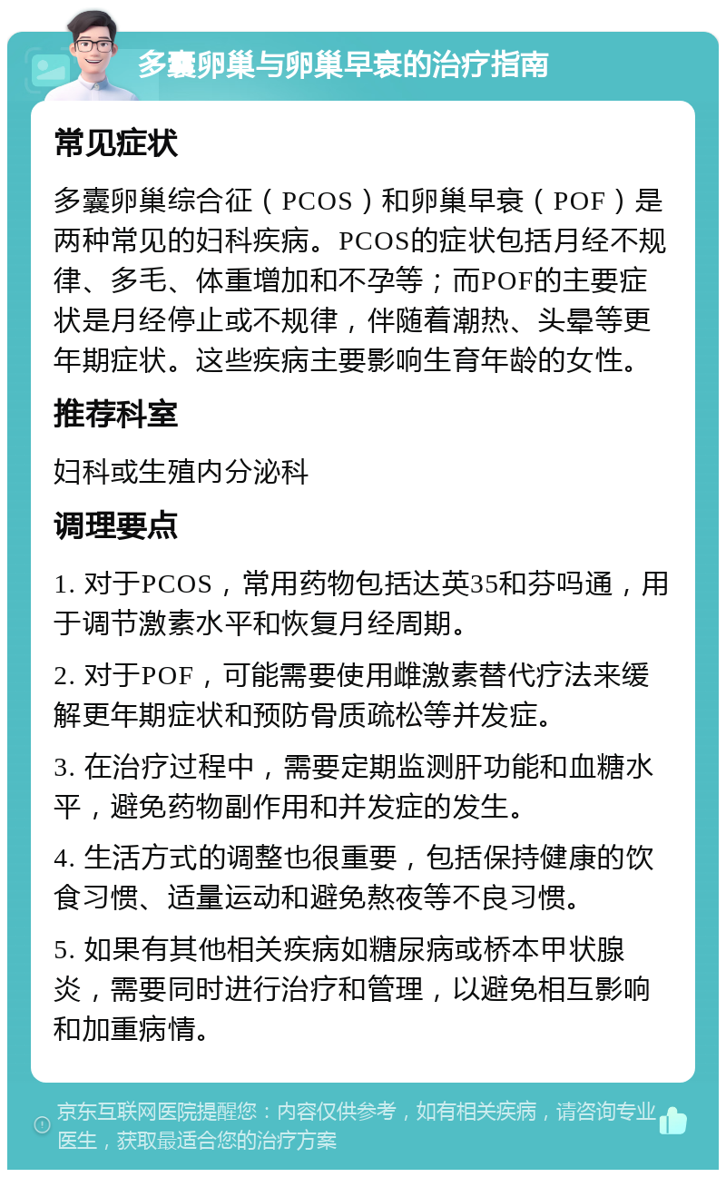 多囊卵巢与卵巢早衰的治疗指南 常见症状 多囊卵巢综合征（PCOS）和卵巢早衰（POF）是两种常见的妇科疾病。PCOS的症状包括月经不规律、多毛、体重增加和不孕等；而POF的主要症状是月经停止或不规律，伴随着潮热、头晕等更年期症状。这些疾病主要影响生育年龄的女性。 推荐科室 妇科或生殖内分泌科 调理要点 1. 对于PCOS，常用药物包括达英35和芬吗通，用于调节激素水平和恢复月经周期。 2. 对于POF，可能需要使用雌激素替代疗法来缓解更年期症状和预防骨质疏松等并发症。 3. 在治疗过程中，需要定期监测肝功能和血糖水平，避免药物副作用和并发症的发生。 4. 生活方式的调整也很重要，包括保持健康的饮食习惯、适量运动和避免熬夜等不良习惯。 5. 如果有其他相关疾病如糖尿病或桥本甲状腺炎，需要同时进行治疗和管理，以避免相互影响和加重病情。