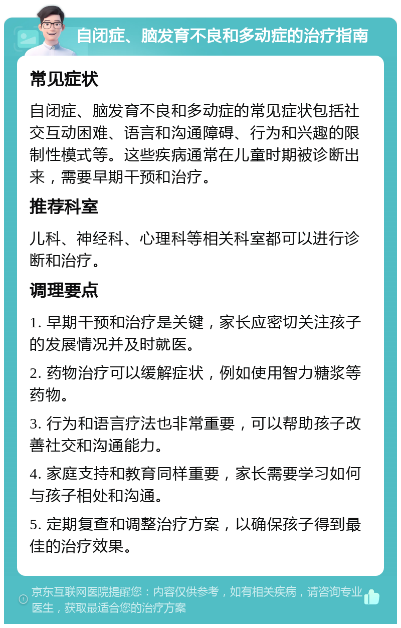 自闭症、脑发育不良和多动症的治疗指南 常见症状 自闭症、脑发育不良和多动症的常见症状包括社交互动困难、语言和沟通障碍、行为和兴趣的限制性模式等。这些疾病通常在儿童时期被诊断出来，需要早期干预和治疗。 推荐科室 儿科、神经科、心理科等相关科室都可以进行诊断和治疗。 调理要点 1. 早期干预和治疗是关键，家长应密切关注孩子的发展情况并及时就医。 2. 药物治疗可以缓解症状，例如使用智力糖浆等药物。 3. 行为和语言疗法也非常重要，可以帮助孩子改善社交和沟通能力。 4. 家庭支持和教育同样重要，家长需要学习如何与孩子相处和沟通。 5. 定期复查和调整治疗方案，以确保孩子得到最佳的治疗效果。