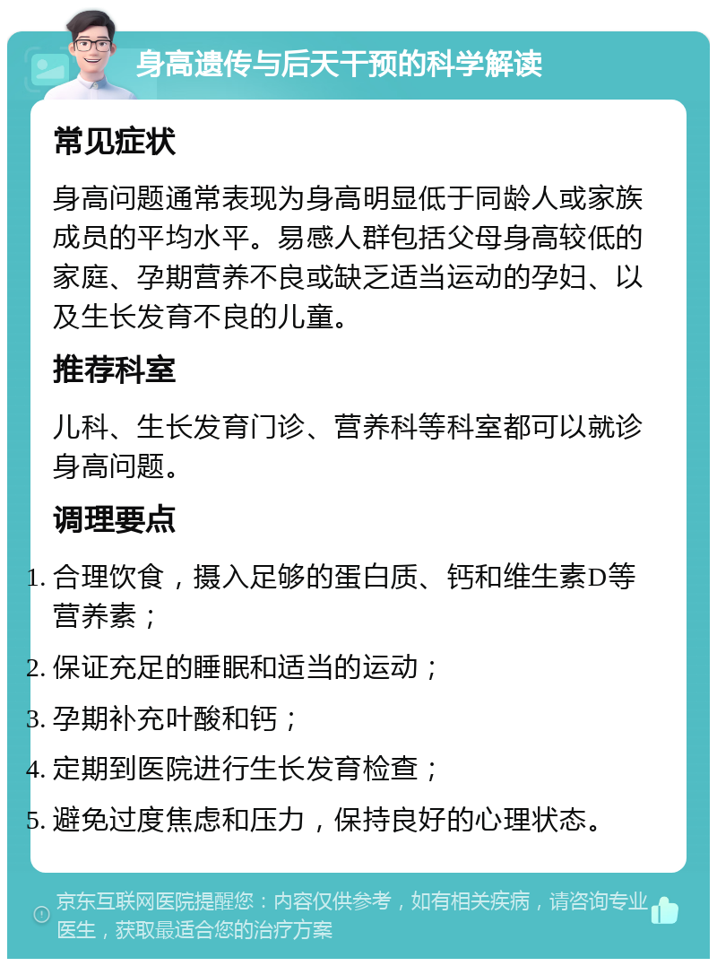 身高遗传与后天干预的科学解读 常见症状 身高问题通常表现为身高明显低于同龄人或家族成员的平均水平。易感人群包括父母身高较低的家庭、孕期营养不良或缺乏适当运动的孕妇、以及生长发育不良的儿童。 推荐科室 儿科、生长发育门诊、营养科等科室都可以就诊身高问题。 调理要点 合理饮食，摄入足够的蛋白质、钙和维生素D等营养素； 保证充足的睡眠和适当的运动； 孕期补充叶酸和钙； 定期到医院进行生长发育检查； 避免过度焦虑和压力，保持良好的心理状态。