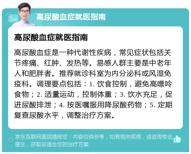 高尿酸血症就医指南 高尿酸血症就医指南 高尿酸血症是一种代谢性疾病，常见症状包括关节疼痛、红肿、发热等。易感人群主要是中老年人和肥胖者。推荐就诊科室为内分泌科或风湿免疫科。调理要点包括：1. 饮食控制，避免高嘌呤食物；2. 适量运动，控制体重；3. 饮水充足，促进尿酸排泄；4. 按医嘱服用降尿酸药物；5. 定期复查尿酸水平，调整治疗方案。