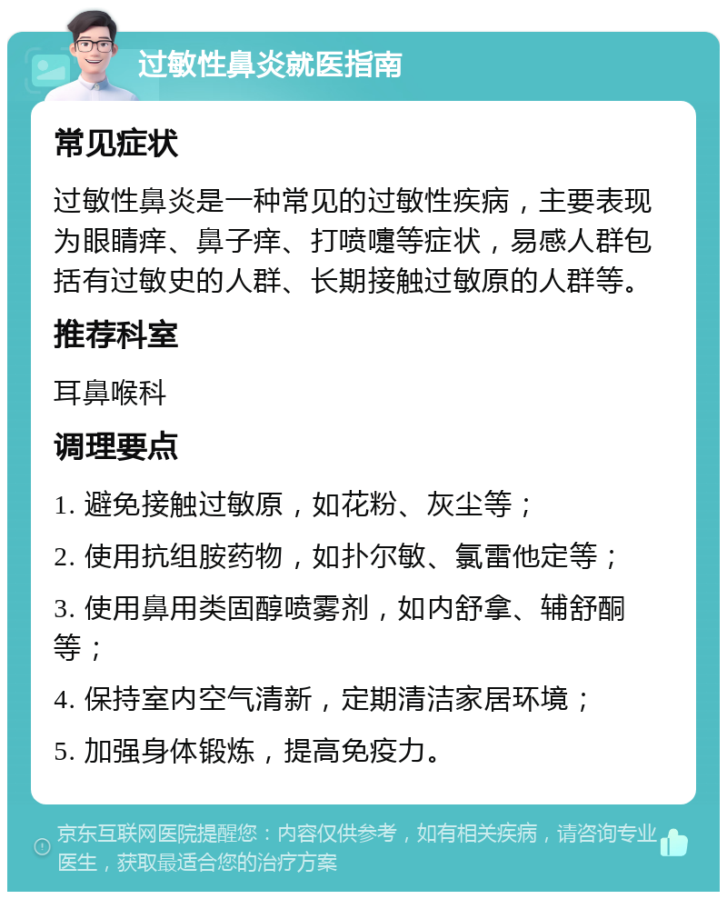 过敏性鼻炎就医指南 常见症状 过敏性鼻炎是一种常见的过敏性疾病，主要表现为眼睛痒、鼻子痒、打喷嚏等症状，易感人群包括有过敏史的人群、长期接触过敏原的人群等。 推荐科室 耳鼻喉科 调理要点 1. 避免接触过敏原，如花粉、灰尘等； 2. 使用抗组胺药物，如扑尔敏、氯雷他定等； 3. 使用鼻用类固醇喷雾剂，如内舒拿、辅舒酮等； 4. 保持室内空气清新，定期清洁家居环境； 5. 加强身体锻炼，提高免疫力。