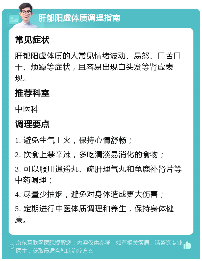 肝郁阳虚体质调理指南 常见症状 肝郁阳虚体质的人常见情绪波动、易怒、口苦口干、烦躁等症状，且容易出现白头发等肾虚表现。 推荐科室 中医科 调理要点 1. 避免生气上火，保持心情舒畅； 2. 饮食上禁辛辣，多吃清淡易消化的食物； 3. 可以服用逍遥丸、疏肝理气丸和龟鹿补肾片等中药调理； 4. 尽量少抽烟，避免对身体造成更大伤害； 5. 定期进行中医体质调理和养生，保持身体健康。