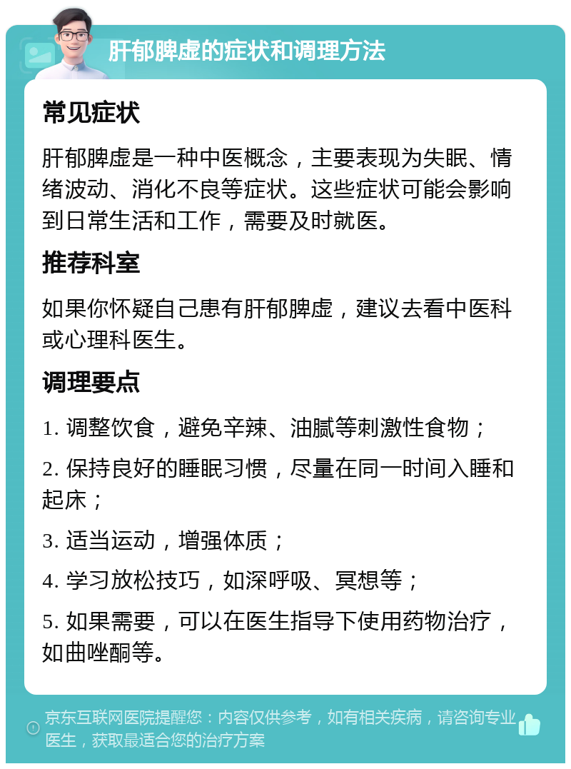 肝郁脾虚的症状和调理方法 常见症状 肝郁脾虚是一种中医概念，主要表现为失眠、情绪波动、消化不良等症状。这些症状可能会影响到日常生活和工作，需要及时就医。 推荐科室 如果你怀疑自己患有肝郁脾虚，建议去看中医科或心理科医生。 调理要点 1. 调整饮食，避免辛辣、油腻等刺激性食物； 2. 保持良好的睡眠习惯，尽量在同一时间入睡和起床； 3. 适当运动，增强体质； 4. 学习放松技巧，如深呼吸、冥想等； 5. 如果需要，可以在医生指导下使用药物治疗，如曲唑酮等。