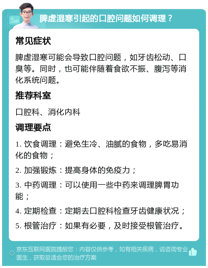 脾虚湿寒引起的口腔问题如何调理？ 常见症状 脾虚湿寒可能会导致口腔问题，如牙齿松动、口臭等。同时，也可能伴随着食欲不振、腹泻等消化系统问题。 推荐科室 口腔科、消化内科 调理要点 1. 饮食调理：避免生冷、油腻的食物，多吃易消化的食物； 2. 加强锻炼：提高身体的免疫力； 3. 中药调理：可以使用一些中药来调理脾胃功能； 4. 定期检查：定期去口腔科检查牙齿健康状况； 5. 根管治疗：如果有必要，及时接受根管治疗。