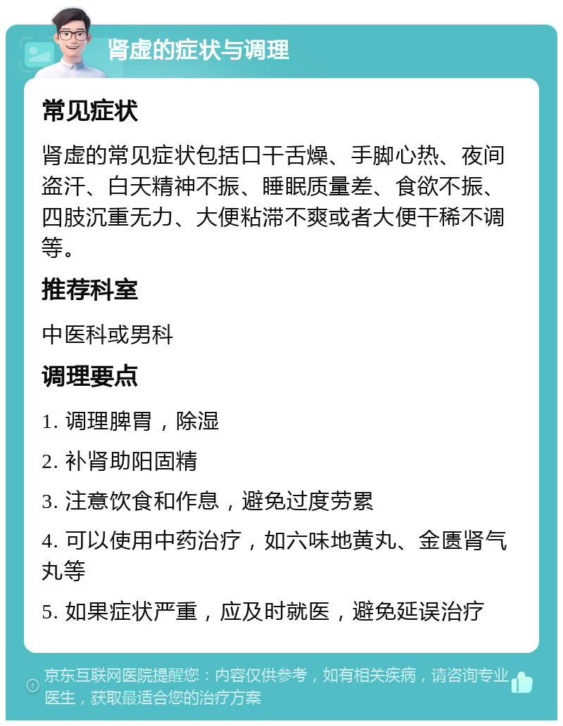 肾虚的症状与调理 常见症状 肾虚的常见症状包括口干舌燥、手脚心热、夜间盗汗、白天精神不振、睡眠质量差、食欲不振、四肢沉重无力、大便粘滞不爽或者大便干稀不调等。 推荐科室 中医科或男科 调理要点 1. 调理脾胃，除湿 2. 补肾助阳固精 3. 注意饮食和作息，避免过度劳累 4. 可以使用中药治疗，如六味地黄丸、金匮肾气丸等 5. 如果症状严重，应及时就医，避免延误治疗