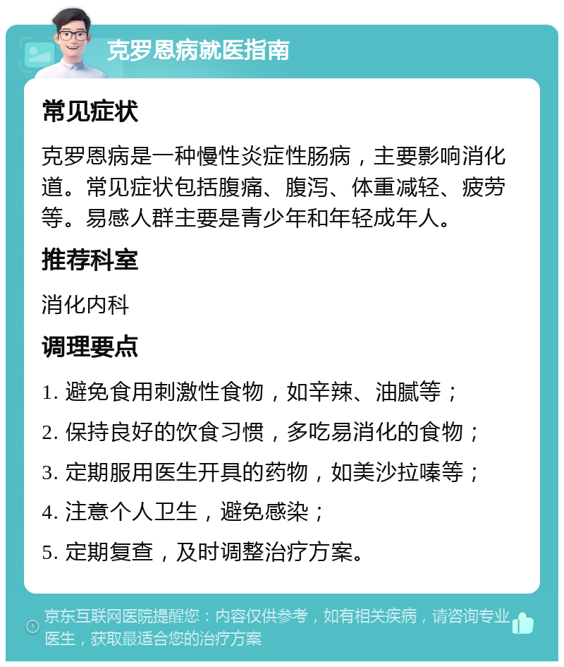 克罗恩病就医指南 常见症状 克罗恩病是一种慢性炎症性肠病，主要影响消化道。常见症状包括腹痛、腹泻、体重减轻、疲劳等。易感人群主要是青少年和年轻成年人。 推荐科室 消化内科 调理要点 1. 避免食用刺激性食物，如辛辣、油腻等； 2. 保持良好的饮食习惯，多吃易消化的食物； 3. 定期服用医生开具的药物，如美沙拉嗪等； 4. 注意个人卫生，避免感染； 5. 定期复查，及时调整治疗方案。