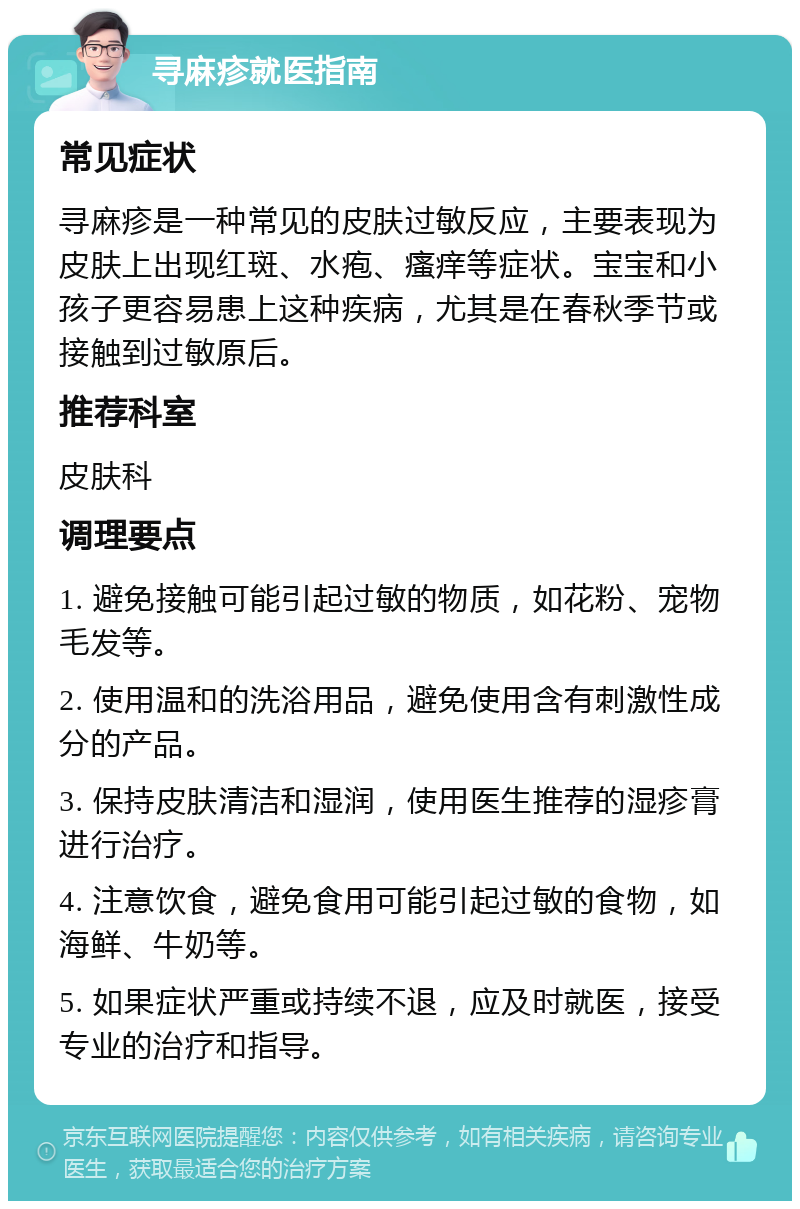 寻麻疹就医指南 常见症状 寻麻疹是一种常见的皮肤过敏反应，主要表现为皮肤上出现红斑、水疱、瘙痒等症状。宝宝和小孩子更容易患上这种疾病，尤其是在春秋季节或接触到过敏原后。 推荐科室 皮肤科 调理要点 1. 避免接触可能引起过敏的物质，如花粉、宠物毛发等。 2. 使用温和的洗浴用品，避免使用含有刺激性成分的产品。 3. 保持皮肤清洁和湿润，使用医生推荐的湿疹膏进行治疗。 4. 注意饮食，避免食用可能引起过敏的食物，如海鲜、牛奶等。 5. 如果症状严重或持续不退，应及时就医，接受专业的治疗和指导。