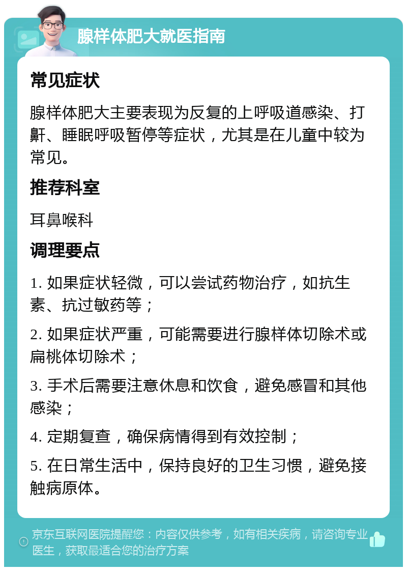 腺样体肥大就医指南 常见症状 腺样体肥大主要表现为反复的上呼吸道感染、打鼾、睡眠呼吸暂停等症状，尤其是在儿童中较为常见。 推荐科室 耳鼻喉科 调理要点 1. 如果症状轻微，可以尝试药物治疗，如抗生素、抗过敏药等； 2. 如果症状严重，可能需要进行腺样体切除术或扁桃体切除术； 3. 手术后需要注意休息和饮食，避免感冒和其他感染； 4. 定期复查，确保病情得到有效控制； 5. 在日常生活中，保持良好的卫生习惯，避免接触病原体。