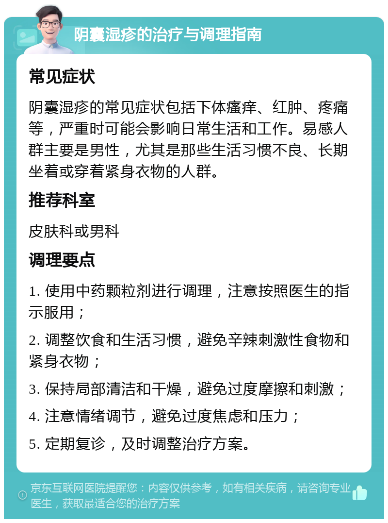 阴囊湿疹的治疗与调理指南 常见症状 阴囊湿疹的常见症状包括下体瘙痒、红肿、疼痛等，严重时可能会影响日常生活和工作。易感人群主要是男性，尤其是那些生活习惯不良、长期坐着或穿着紧身衣物的人群。 推荐科室 皮肤科或男科 调理要点 1. 使用中药颗粒剂进行调理，注意按照医生的指示服用； 2. 调整饮食和生活习惯，避免辛辣刺激性食物和紧身衣物； 3. 保持局部清洁和干燥，避免过度摩擦和刺激； 4. 注意情绪调节，避免过度焦虑和压力； 5. 定期复诊，及时调整治疗方案。