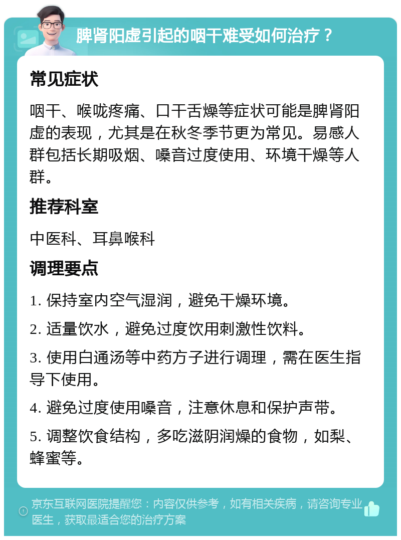 脾肾阳虚引起的咽干难受如何治疗？ 常见症状 咽干、喉咙疼痛、口干舌燥等症状可能是脾肾阳虚的表现，尤其是在秋冬季节更为常见。易感人群包括长期吸烟、嗓音过度使用、环境干燥等人群。 推荐科室 中医科、耳鼻喉科 调理要点 1. 保持室内空气湿润，避免干燥环境。 2. 适量饮水，避免过度饮用刺激性饮料。 3. 使用白通汤等中药方子进行调理，需在医生指导下使用。 4. 避免过度使用嗓音，注意休息和保护声带。 5. 调整饮食结构，多吃滋阴润燥的食物，如梨、蜂蜜等。