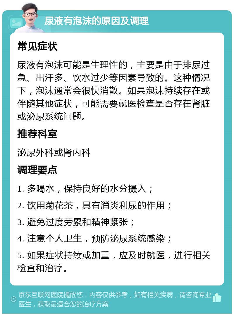 尿液有泡沫的原因及调理 常见症状 尿液有泡沫可能是生理性的，主要是由于排尿过急、出汗多、饮水过少等因素导致的。这种情况下，泡沫通常会很快消散。如果泡沫持续存在或伴随其他症状，可能需要就医检查是否存在肾脏或泌尿系统问题。 推荐科室 泌尿外科或肾内科 调理要点 1. 多喝水，保持良好的水分摄入； 2. 饮用菊花茶，具有消炎利尿的作用； 3. 避免过度劳累和精神紧张； 4. 注意个人卫生，预防泌尿系统感染； 5. 如果症状持续或加重，应及时就医，进行相关检查和治疗。