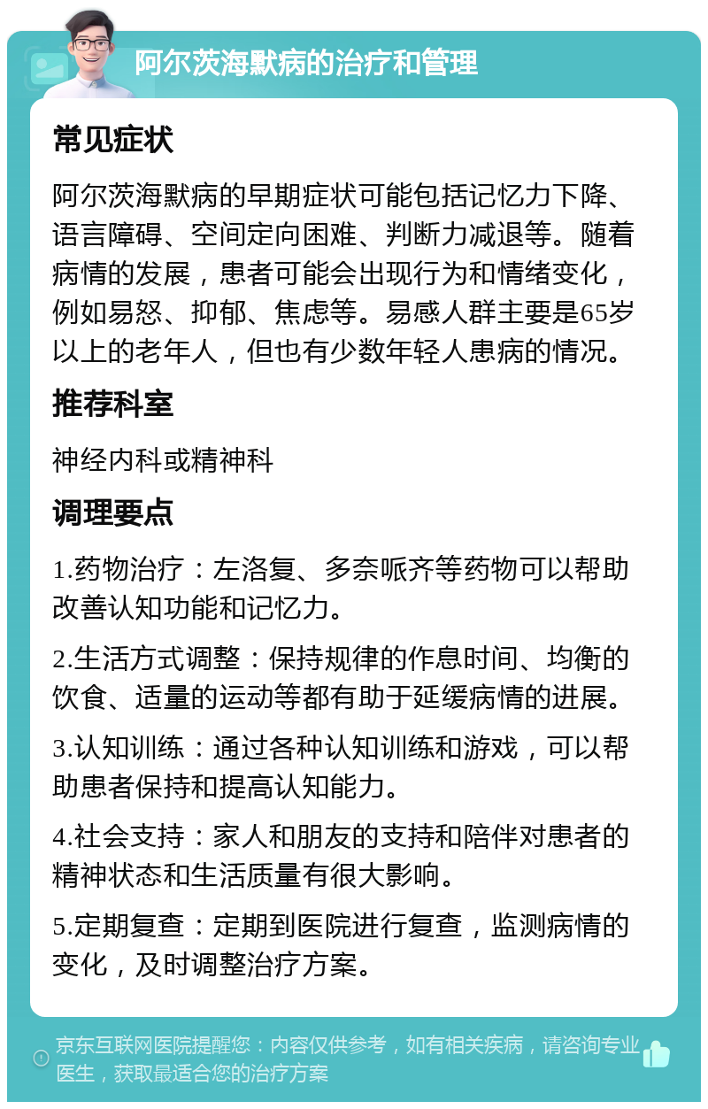 阿尔茨海默病的治疗和管理 常见症状 阿尔茨海默病的早期症状可能包括记忆力下降、语言障碍、空间定向困难、判断力减退等。随着病情的发展，患者可能会出现行为和情绪变化，例如易怒、抑郁、焦虑等。易感人群主要是65岁以上的老年人，但也有少数年轻人患病的情况。 推荐科室 神经内科或精神科 调理要点 1.药物治疗：左洛复、多奈哌齐等药物可以帮助改善认知功能和记忆力。 2.生活方式调整：保持规律的作息时间、均衡的饮食、适量的运动等都有助于延缓病情的进展。 3.认知训练：通过各种认知训练和游戏，可以帮助患者保持和提高认知能力。 4.社会支持：家人和朋友的支持和陪伴对患者的精神状态和生活质量有很大影响。 5.定期复查：定期到医院进行复查，监测病情的变化，及时调整治疗方案。