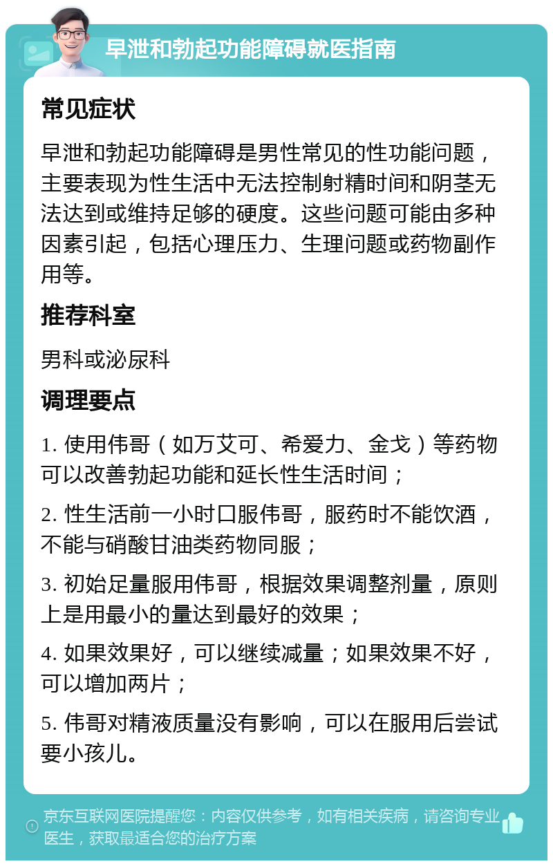 早泄和勃起功能障碍就医指南 常见症状 早泄和勃起功能障碍是男性常见的性功能问题，主要表现为性生活中无法控制射精时间和阴茎无法达到或维持足够的硬度。这些问题可能由多种因素引起，包括心理压力、生理问题或药物副作用等。 推荐科室 男科或泌尿科 调理要点 1. 使用伟哥（如万艾可、希爱力、金戈）等药物可以改善勃起功能和延长性生活时间； 2. 性生活前一小时口服伟哥，服药时不能饮酒，不能与硝酸甘油类药物同服； 3. 初始足量服用伟哥，根据效果调整剂量，原则上是用最小的量达到最好的效果； 4. 如果效果好，可以继续减量；如果效果不好，可以增加两片； 5. 伟哥对精液质量没有影响，可以在服用后尝试要小孩儿。