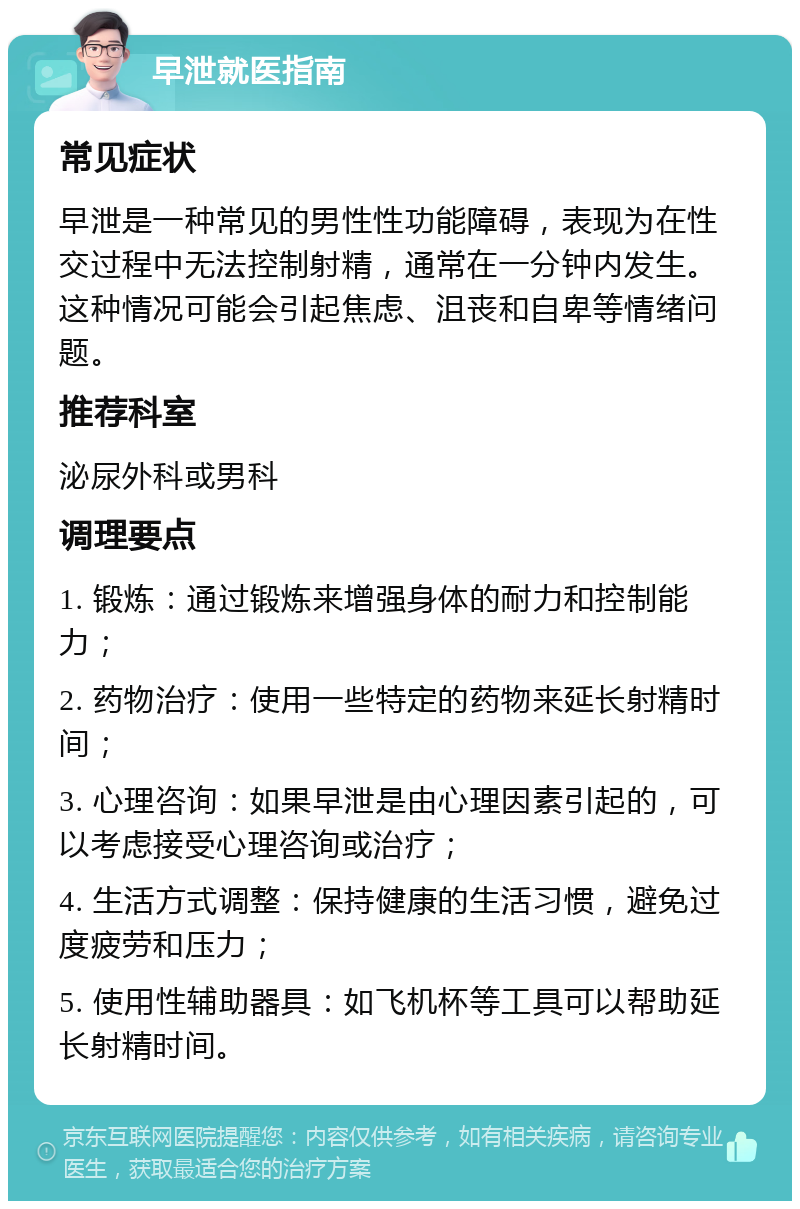 早泄就医指南 常见症状 早泄是一种常见的男性性功能障碍，表现为在性交过程中无法控制射精，通常在一分钟内发生。这种情况可能会引起焦虑、沮丧和自卑等情绪问题。 推荐科室 泌尿外科或男科 调理要点 1. 锻炼：通过锻炼来增强身体的耐力和控制能力； 2. 药物治疗：使用一些特定的药物来延长射精时间； 3. 心理咨询：如果早泄是由心理因素引起的，可以考虑接受心理咨询或治疗； 4. 生活方式调整：保持健康的生活习惯，避免过度疲劳和压力； 5. 使用性辅助器具：如飞机杯等工具可以帮助延长射精时间。