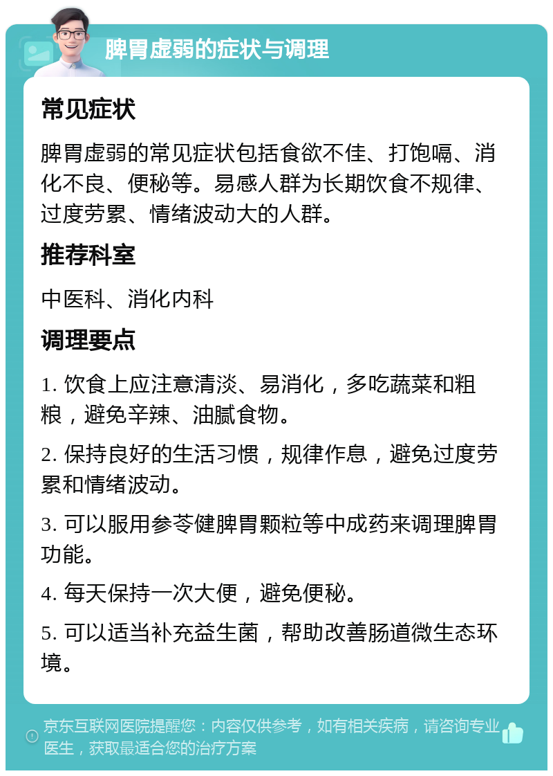 脾胃虚弱的症状与调理 常见症状 脾胃虚弱的常见症状包括食欲不佳、打饱嗝、消化不良、便秘等。易感人群为长期饮食不规律、过度劳累、情绪波动大的人群。 推荐科室 中医科、消化内科 调理要点 1. 饮食上应注意清淡、易消化，多吃蔬菜和粗粮，避免辛辣、油腻食物。 2. 保持良好的生活习惯，规律作息，避免过度劳累和情绪波动。 3. 可以服用参苓健脾胃颗粒等中成药来调理脾胃功能。 4. 每天保持一次大便，避免便秘。 5. 可以适当补充益生菌，帮助改善肠道微生态环境。