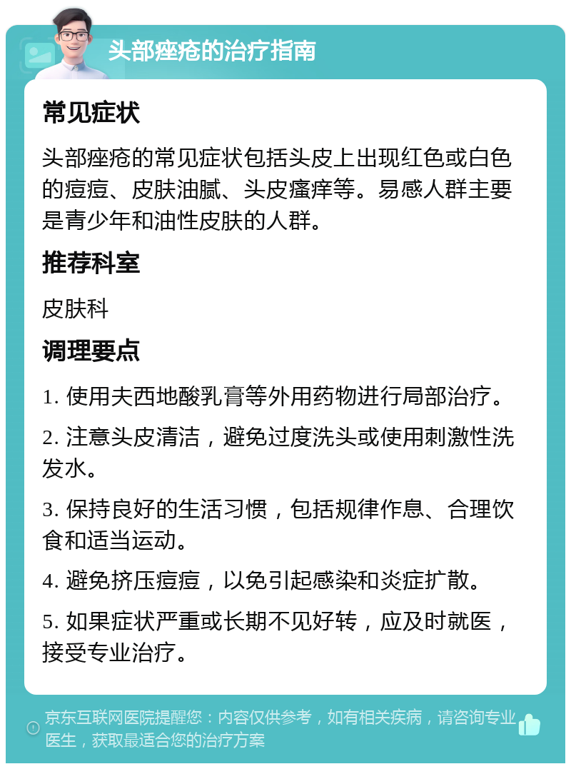 头部痤疮的治疗指南 常见症状 头部痤疮的常见症状包括头皮上出现红色或白色的痘痘、皮肤油腻、头皮瘙痒等。易感人群主要是青少年和油性皮肤的人群。 推荐科室 皮肤科 调理要点 1. 使用夫西地酸乳膏等外用药物进行局部治疗。 2. 注意头皮清洁，避免过度洗头或使用刺激性洗发水。 3. 保持良好的生活习惯，包括规律作息、合理饮食和适当运动。 4. 避免挤压痘痘，以免引起感染和炎症扩散。 5. 如果症状严重或长期不见好转，应及时就医，接受专业治疗。