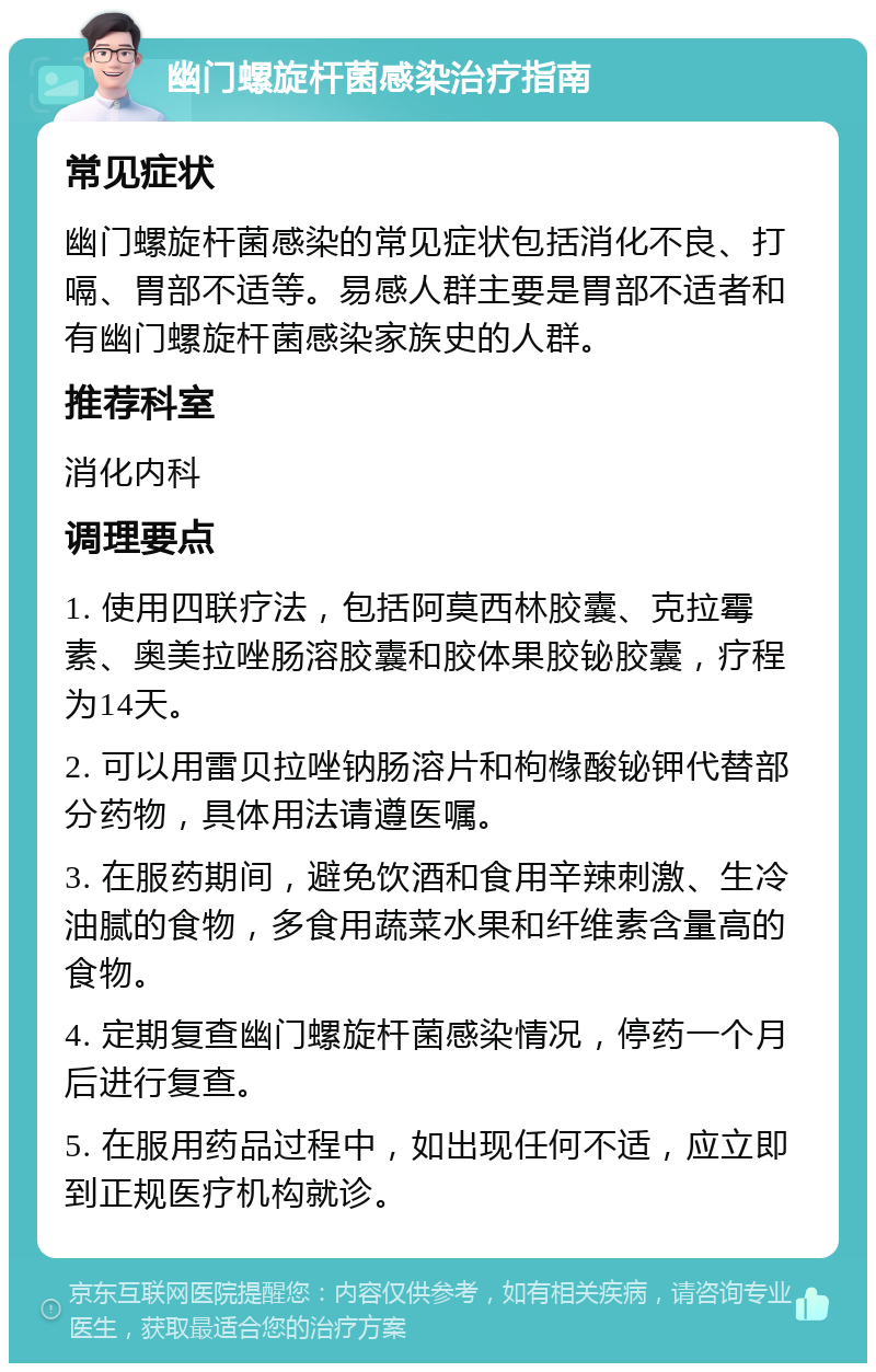 幽门螺旋杆菌感染治疗指南 常见症状 幽门螺旋杆菌感染的常见症状包括消化不良、打嗝、胃部不适等。易感人群主要是胃部不适者和有幽门螺旋杆菌感染家族史的人群。 推荐科室 消化内科 调理要点 1. 使用四联疗法，包括阿莫西林胶囊、克拉霉素、奥美拉唑肠溶胶囊和胶体果胶铋胶囊，疗程为14天。 2. 可以用雷贝拉唑钠肠溶片和枸橼酸铋钾代替部分药物，具体用法请遵医嘱。 3. 在服药期间，避免饮酒和食用辛辣刺激、生冷油腻的食物，多食用蔬菜水果和纤维素含量高的食物。 4. 定期复查幽门螺旋杆菌感染情况，停药一个月后进行复查。 5. 在服用药品过程中，如出现任何不适，应立即到正规医疗机构就诊。