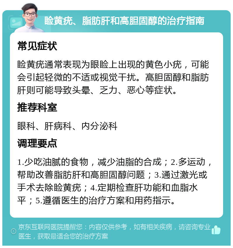 睑黄疣、脂肪肝和高胆固醇的治疗指南 常见症状 睑黄疣通常表现为眼睑上出现的黄色小疣，可能会引起轻微的不适或视觉干扰。高胆固醇和脂肪肝则可能导致头晕、乏力、恶心等症状。 推荐科室 眼科、肝病科、内分泌科 调理要点 1.少吃油腻的食物，减少油脂的合成；2.多运动，帮助改善脂肪肝和高胆固醇问题；3.通过激光或手术去除睑黄疣；4.定期检查肝功能和血脂水平；5.遵循医生的治疗方案和用药指示。