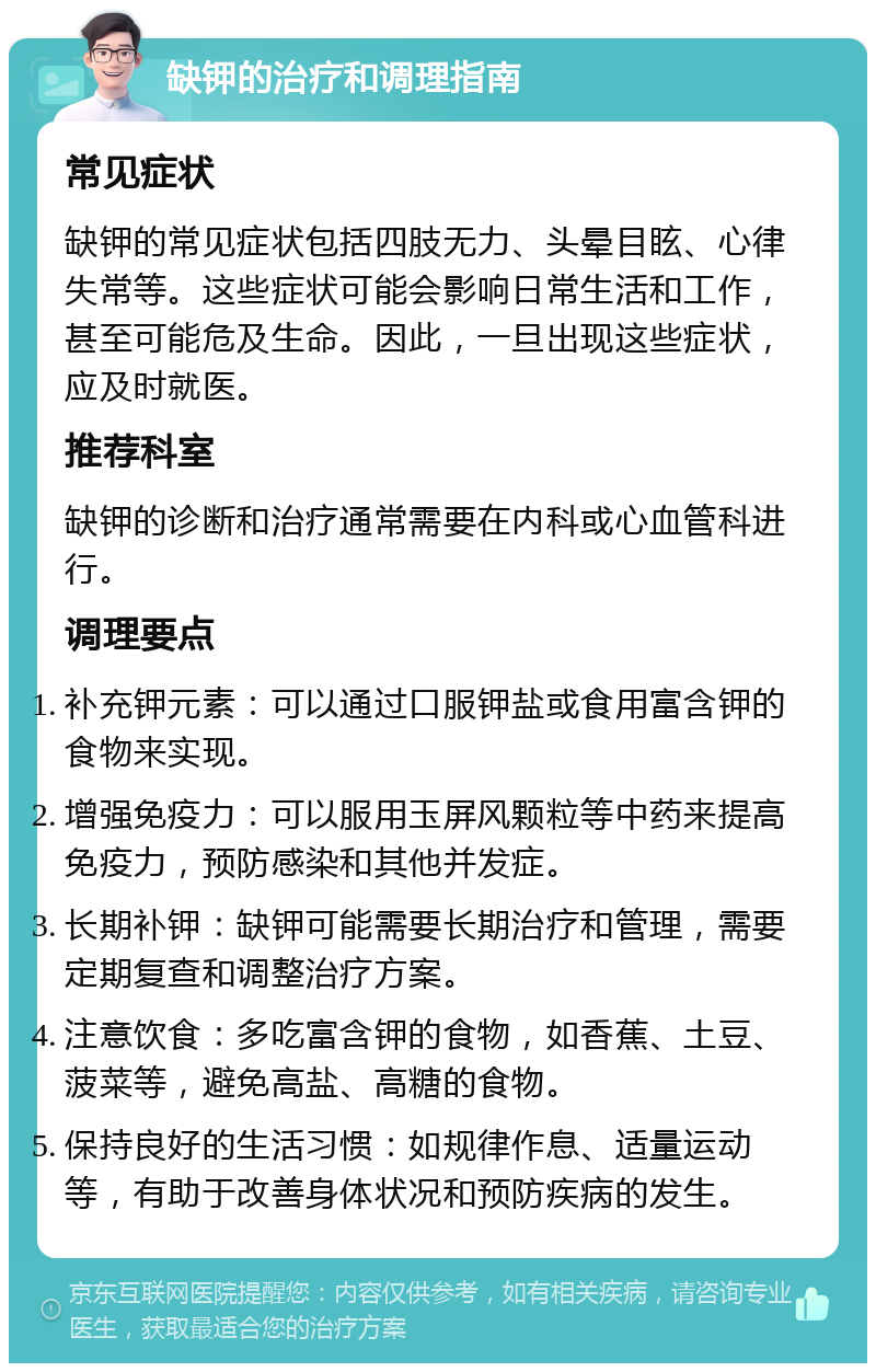 缺钾的治疗和调理指南 常见症状 缺钾的常见症状包括四肢无力、头晕目眩、心律失常等。这些症状可能会影响日常生活和工作，甚至可能危及生命。因此，一旦出现这些症状，应及时就医。 推荐科室 缺钾的诊断和治疗通常需要在内科或心血管科进行。 调理要点 补充钾元素：可以通过口服钾盐或食用富含钾的食物来实现。 增强免疫力：可以服用玉屏风颗粒等中药来提高免疫力，预防感染和其他并发症。 长期补钾：缺钾可能需要长期治疗和管理，需要定期复查和调整治疗方案。 注意饮食：多吃富含钾的食物，如香蕉、土豆、菠菜等，避免高盐、高糖的食物。 保持良好的生活习惯：如规律作息、适量运动等，有助于改善身体状况和预防疾病的发生。