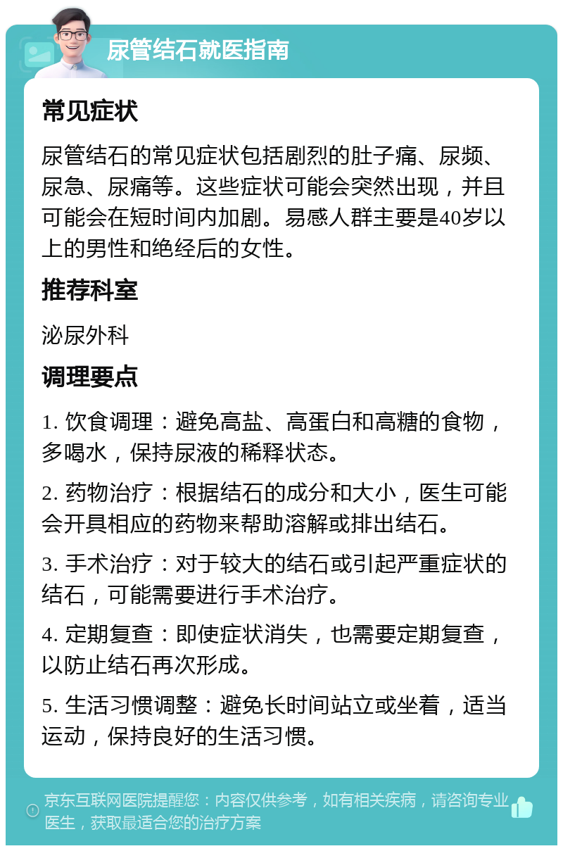 尿管结石就医指南 常见症状 尿管结石的常见症状包括剧烈的肚子痛、尿频、尿急、尿痛等。这些症状可能会突然出现，并且可能会在短时间内加剧。易感人群主要是40岁以上的男性和绝经后的女性。 推荐科室 泌尿外科 调理要点 1. 饮食调理：避免高盐、高蛋白和高糖的食物，多喝水，保持尿液的稀释状态。 2. 药物治疗：根据结石的成分和大小，医生可能会开具相应的药物来帮助溶解或排出结石。 3. 手术治疗：对于较大的结石或引起严重症状的结石，可能需要进行手术治疗。 4. 定期复查：即使症状消失，也需要定期复查，以防止结石再次形成。 5. 生活习惯调整：避免长时间站立或坐着，适当运动，保持良好的生活习惯。