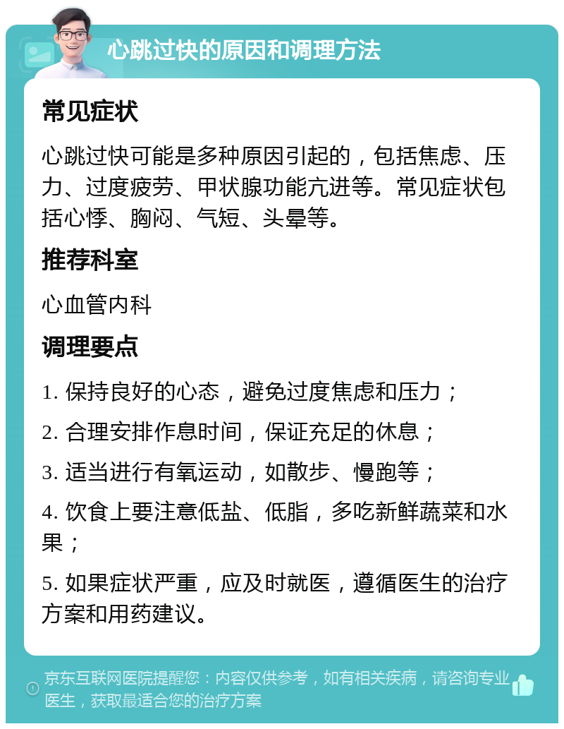 心跳过快的原因和调理方法 常见症状 心跳过快可能是多种原因引起的，包括焦虑、压力、过度疲劳、甲状腺功能亢进等。常见症状包括心悸、胸闷、气短、头晕等。 推荐科室 心血管内科 调理要点 1. 保持良好的心态，避免过度焦虑和压力； 2. 合理安排作息时间，保证充足的休息； 3. 适当进行有氧运动，如散步、慢跑等； 4. 饮食上要注意低盐、低脂，多吃新鲜蔬菜和水果； 5. 如果症状严重，应及时就医，遵循医生的治疗方案和用药建议。