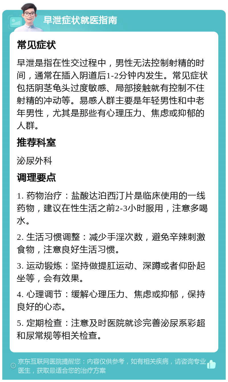 早泄症状就医指南 常见症状 早泄是指在性交过程中，男性无法控制射精的时间，通常在插入阴道后1-2分钟内发生。常见症状包括阴茎龟头过度敏感、局部接触就有控制不住射精的冲动等。易感人群主要是年轻男性和中老年男性，尤其是那些有心理压力、焦虑或抑郁的人群。 推荐科室 泌尿外科 调理要点 1. 药物治疗：盐酸达泊西汀片是临床使用的一线药物，建议在性生活之前2-3小时服用，注意多喝水。 2. 生活习惯调整：减少手淫次数，避免辛辣刺激食物，注意良好生活习惯。 3. 运动锻炼：坚持做提肛运动、深蹲或者仰卧起坐等，会有效果。 4. 心理调节：缓解心理压力、焦虑或抑郁，保持良好的心态。 5. 定期检查：注意及时医院就诊完善泌尿系彩超和尿常规等相关检查。