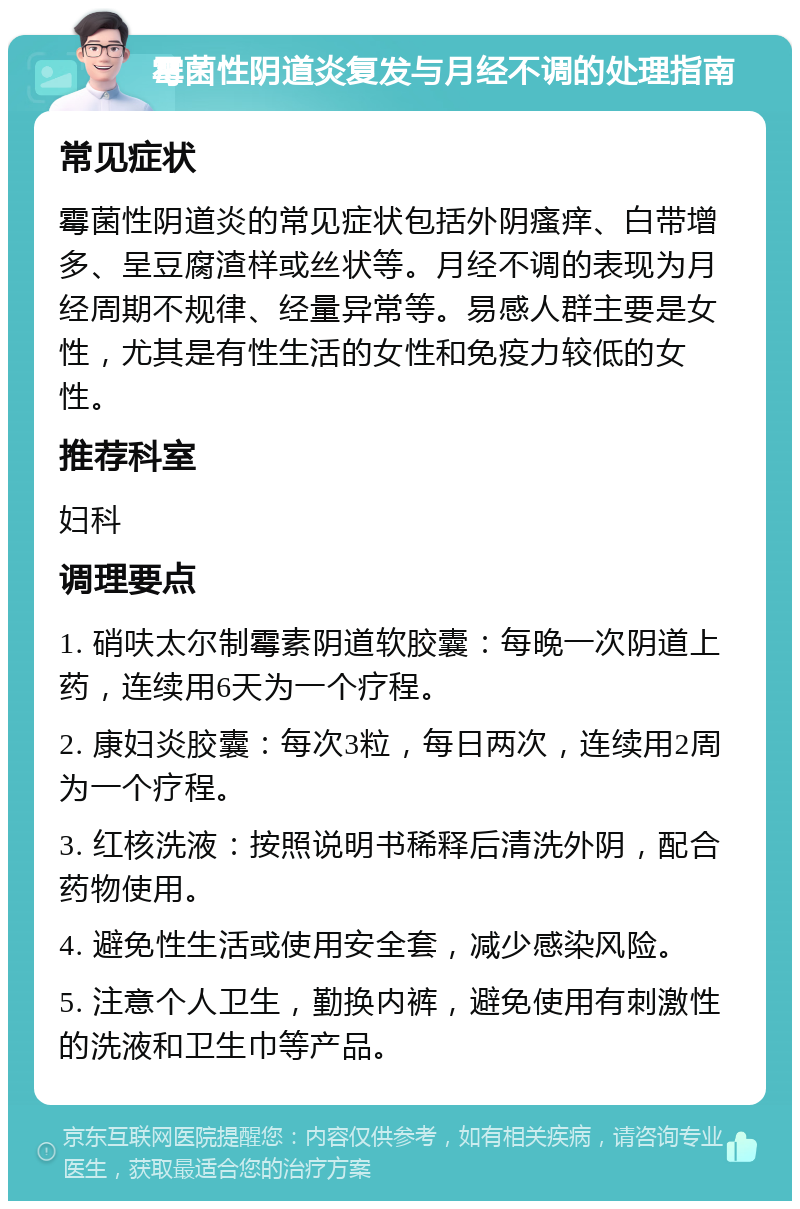 霉菌性阴道炎复发与月经不调的处理指南 常见症状 霉菌性阴道炎的常见症状包括外阴瘙痒、白带增多、呈豆腐渣样或丝状等。月经不调的表现为月经周期不规律、经量异常等。易感人群主要是女性，尤其是有性生活的女性和免疫力较低的女性。 推荐科室 妇科 调理要点 1. 硝呋太尔制霉素阴道软胶囊：每晚一次阴道上药，连续用6天为一个疗程。 2. 康妇炎胶囊：每次3粒，每日两次，连续用2周为一个疗程。 3. 红核洗液：按照说明书稀释后清洗外阴，配合药物使用。 4. 避免性生活或使用安全套，减少感染风险。 5. 注意个人卫生，勤换内裤，避免使用有刺激性的洗液和卫生巾等产品。