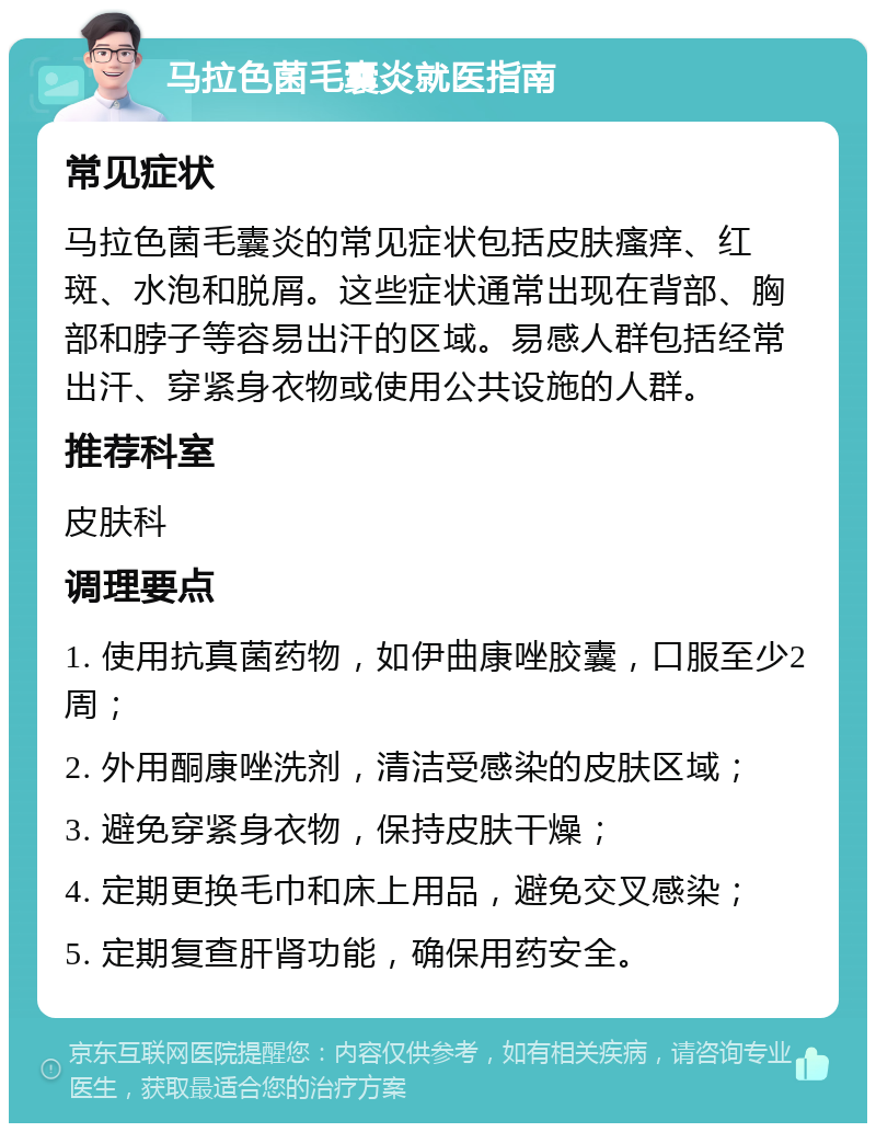 马拉色菌毛囊炎就医指南 常见症状 马拉色菌毛囊炎的常见症状包括皮肤瘙痒、红斑、水泡和脱屑。这些症状通常出现在背部、胸部和脖子等容易出汗的区域。易感人群包括经常出汗、穿紧身衣物或使用公共设施的人群。 推荐科室 皮肤科 调理要点 1. 使用抗真菌药物，如伊曲康唑胶囊，口服至少2周； 2. 外用酮康唑洗剂，清洁受感染的皮肤区域； 3. 避免穿紧身衣物，保持皮肤干燥； 4. 定期更换毛巾和床上用品，避免交叉感染； 5. 定期复查肝肾功能，确保用药安全。