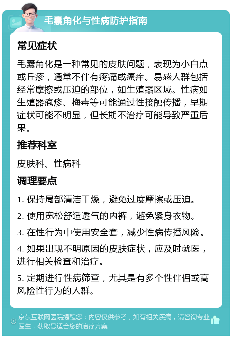 毛囊角化与性病防护指南 常见症状 毛囊角化是一种常见的皮肤问题，表现为小白点或丘疹，通常不伴有疼痛或瘙痒。易感人群包括经常摩擦或压迫的部位，如生殖器区域。性病如生殖器疱疹、梅毒等可能通过性接触传播，早期症状可能不明显，但长期不治疗可能导致严重后果。 推荐科室 皮肤科、性病科 调理要点 1. 保持局部清洁干燥，避免过度摩擦或压迫。 2. 使用宽松舒适透气的内裤，避免紧身衣物。 3. 在性行为中使用安全套，减少性病传播风险。 4. 如果出现不明原因的皮肤症状，应及时就医，进行相关检查和治疗。 5. 定期进行性病筛查，尤其是有多个性伴侣或高风险性行为的人群。