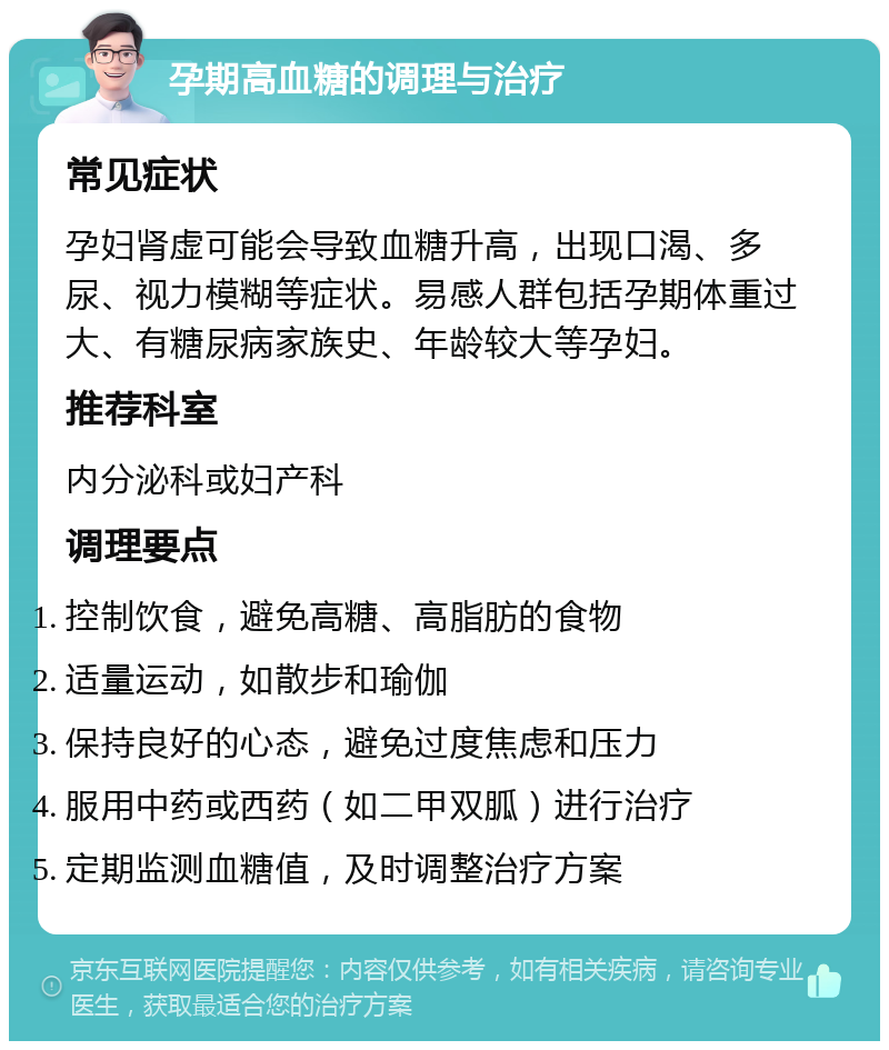 孕期高血糖的调理与治疗 常见症状 孕妇肾虚可能会导致血糖升高，出现口渴、多尿、视力模糊等症状。易感人群包括孕期体重过大、有糖尿病家族史、年龄较大等孕妇。 推荐科室 内分泌科或妇产科 调理要点 控制饮食，避免高糖、高脂肪的食物 适量运动，如散步和瑜伽 保持良好的心态，避免过度焦虑和压力 服用中药或西药（如二甲双胍）进行治疗 定期监测血糖值，及时调整治疗方案