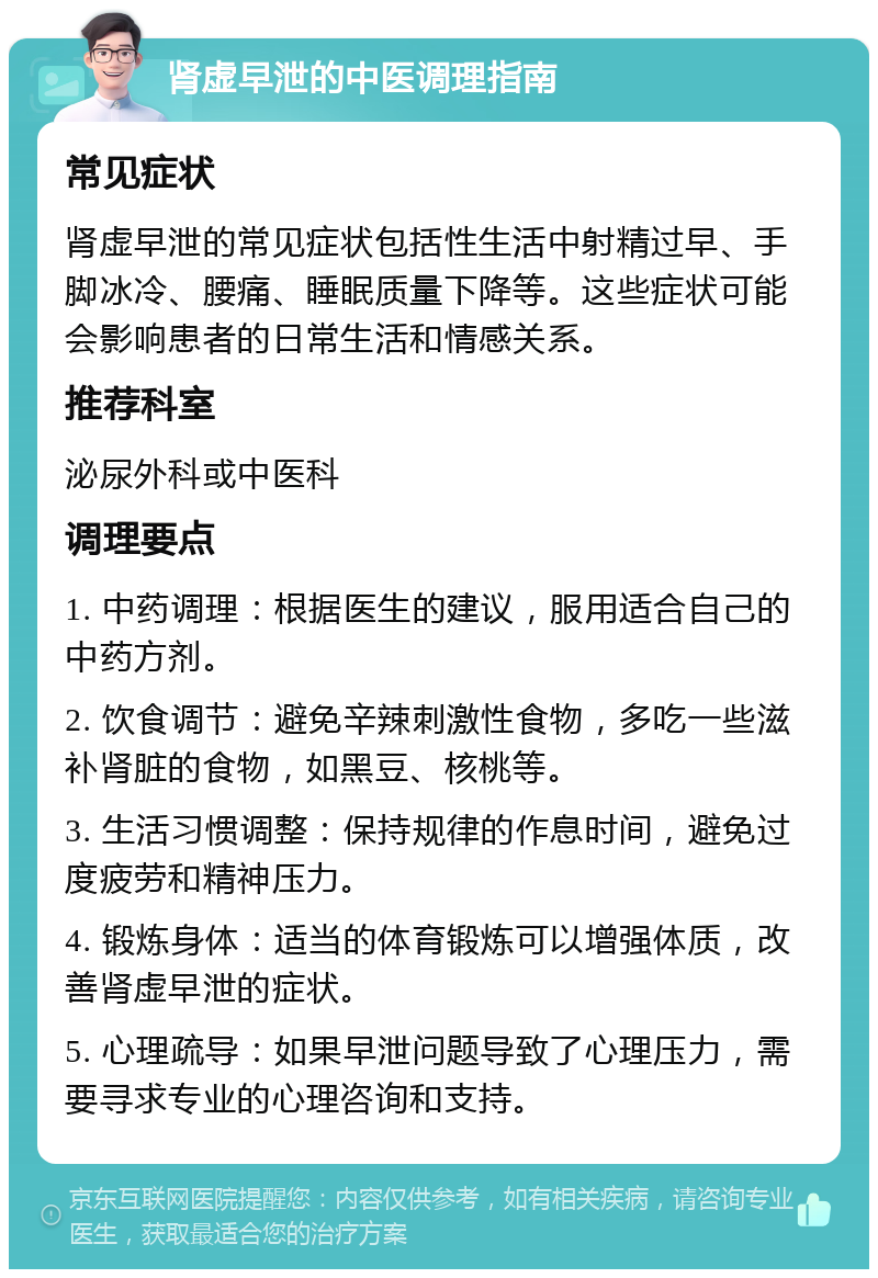 肾虚早泄的中医调理指南 常见症状 肾虚早泄的常见症状包括性生活中射精过早、手脚冰冷、腰痛、睡眠质量下降等。这些症状可能会影响患者的日常生活和情感关系。 推荐科室 泌尿外科或中医科 调理要点 1. 中药调理：根据医生的建议，服用适合自己的中药方剂。 2. 饮食调节：避免辛辣刺激性食物，多吃一些滋补肾脏的食物，如黑豆、核桃等。 3. 生活习惯调整：保持规律的作息时间，避免过度疲劳和精神压力。 4. 锻炼身体：适当的体育锻炼可以增强体质，改善肾虚早泄的症状。 5. 心理疏导：如果早泄问题导致了心理压力，需要寻求专业的心理咨询和支持。