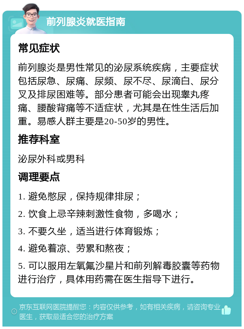 前列腺炎就医指南 常见症状 前列腺炎是男性常见的泌尿系统疾病，主要症状包括尿急、尿痛、尿频、尿不尽、尿滴白、尿分叉及排尿困难等。部分患者可能会出现睾丸疼痛、腰酸背痛等不适症状，尤其是在性生活后加重。易感人群主要是20-50岁的男性。 推荐科室 泌尿外科或男科 调理要点 1. 避免憋尿，保持规律排尿； 2. 饮食上忌辛辣刺激性食物，多喝水； 3. 不要久坐，适当进行体育锻炼； 4. 避免着凉、劳累和熬夜； 5. 可以服用左氧氟沙星片和前列解毒胶囊等药物进行治疗，具体用药需在医生指导下进行。