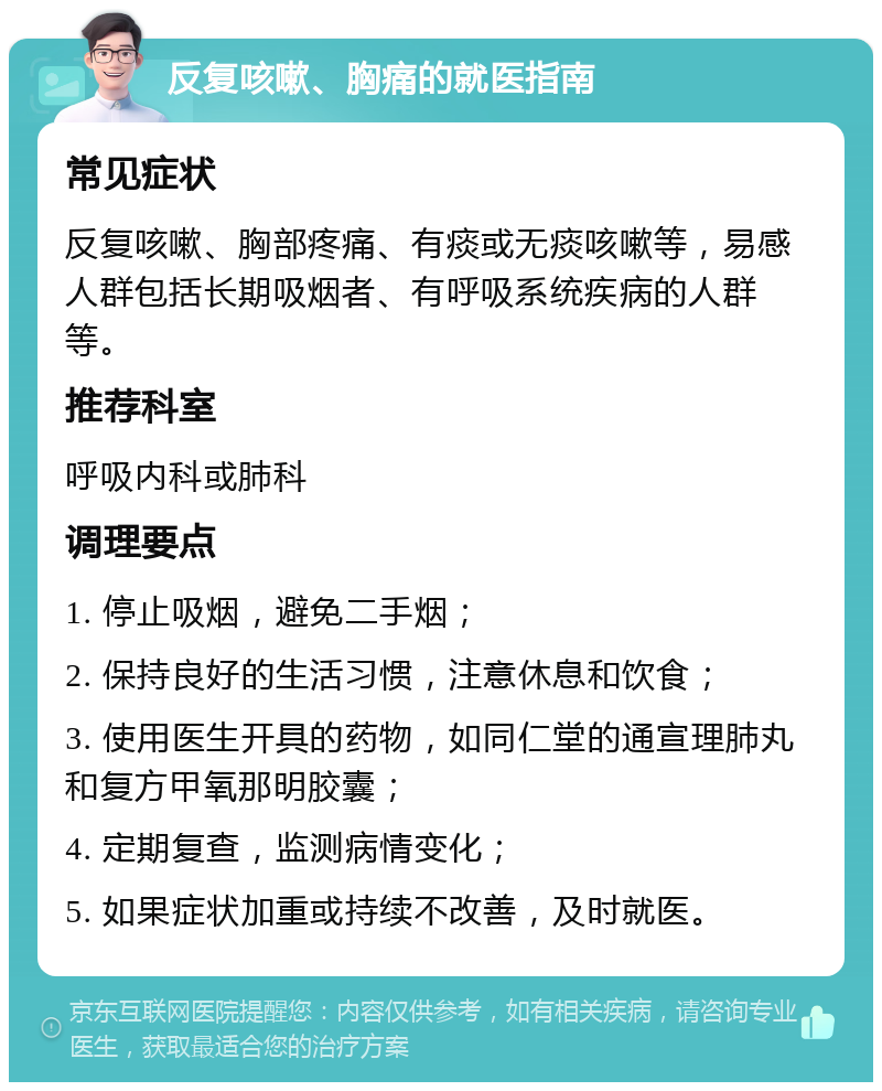 反复咳嗽、胸痛的就医指南 常见症状 反复咳嗽、胸部疼痛、有痰或无痰咳嗽等，易感人群包括长期吸烟者、有呼吸系统疾病的人群等。 推荐科室 呼吸内科或肺科 调理要点 1. 停止吸烟，避免二手烟； 2. 保持良好的生活习惯，注意休息和饮食； 3. 使用医生开具的药物，如同仁堂的通宣理肺丸和复方甲氧那明胶囊； 4. 定期复查，监测病情变化； 5. 如果症状加重或持续不改善，及时就医。