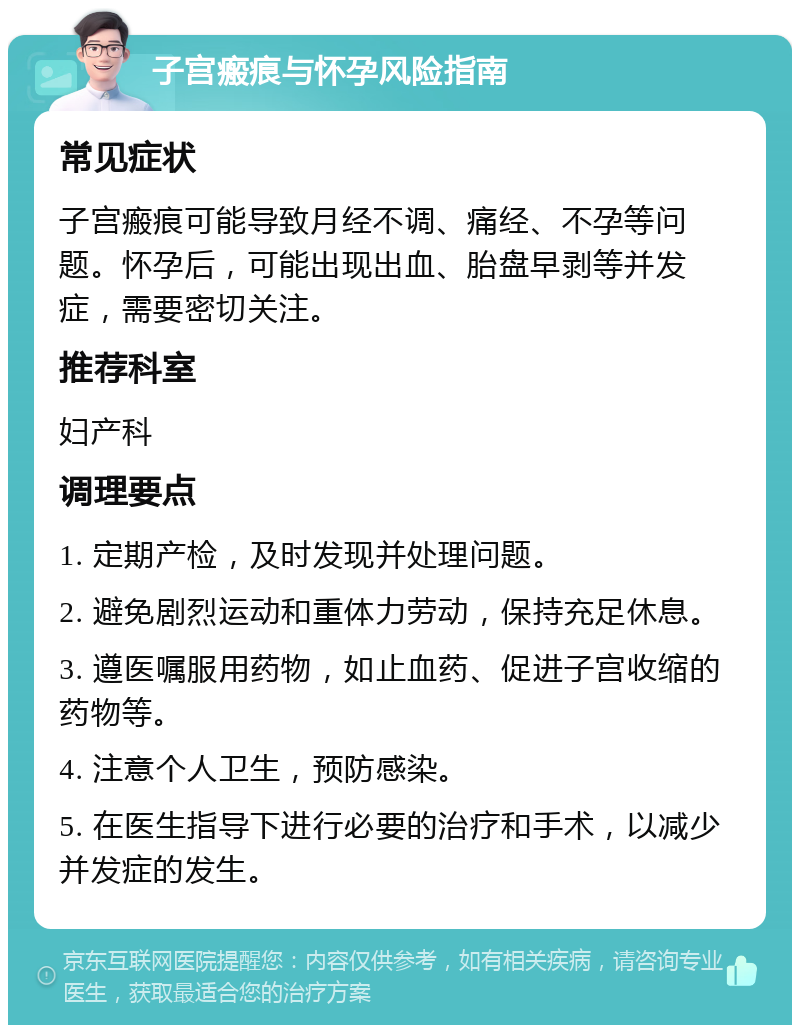 子宫瘢痕与怀孕风险指南 常见症状 子宫瘢痕可能导致月经不调、痛经、不孕等问题。怀孕后，可能出现出血、胎盘早剥等并发症，需要密切关注。 推荐科室 妇产科 调理要点 1. 定期产检，及时发现并处理问题。 2. 避免剧烈运动和重体力劳动，保持充足休息。 3. 遵医嘱服用药物，如止血药、促进子宫收缩的药物等。 4. 注意个人卫生，预防感染。 5. 在医生指导下进行必要的治疗和手术，以减少并发症的发生。