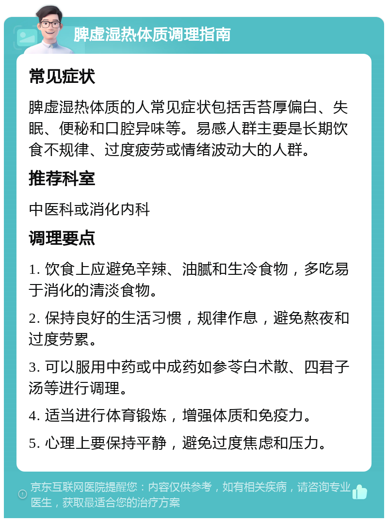 脾虚湿热体质调理指南 常见症状 脾虚湿热体质的人常见症状包括舌苔厚偏白、失眠、便秘和口腔异味等。易感人群主要是长期饮食不规律、过度疲劳或情绪波动大的人群。 推荐科室 中医科或消化内科 调理要点 1. 饮食上应避免辛辣、油腻和生冷食物，多吃易于消化的清淡食物。 2. 保持良好的生活习惯，规律作息，避免熬夜和过度劳累。 3. 可以服用中药或中成药如参苓白术散、四君子汤等进行调理。 4. 适当进行体育锻炼，增强体质和免疫力。 5. 心理上要保持平静，避免过度焦虑和压力。