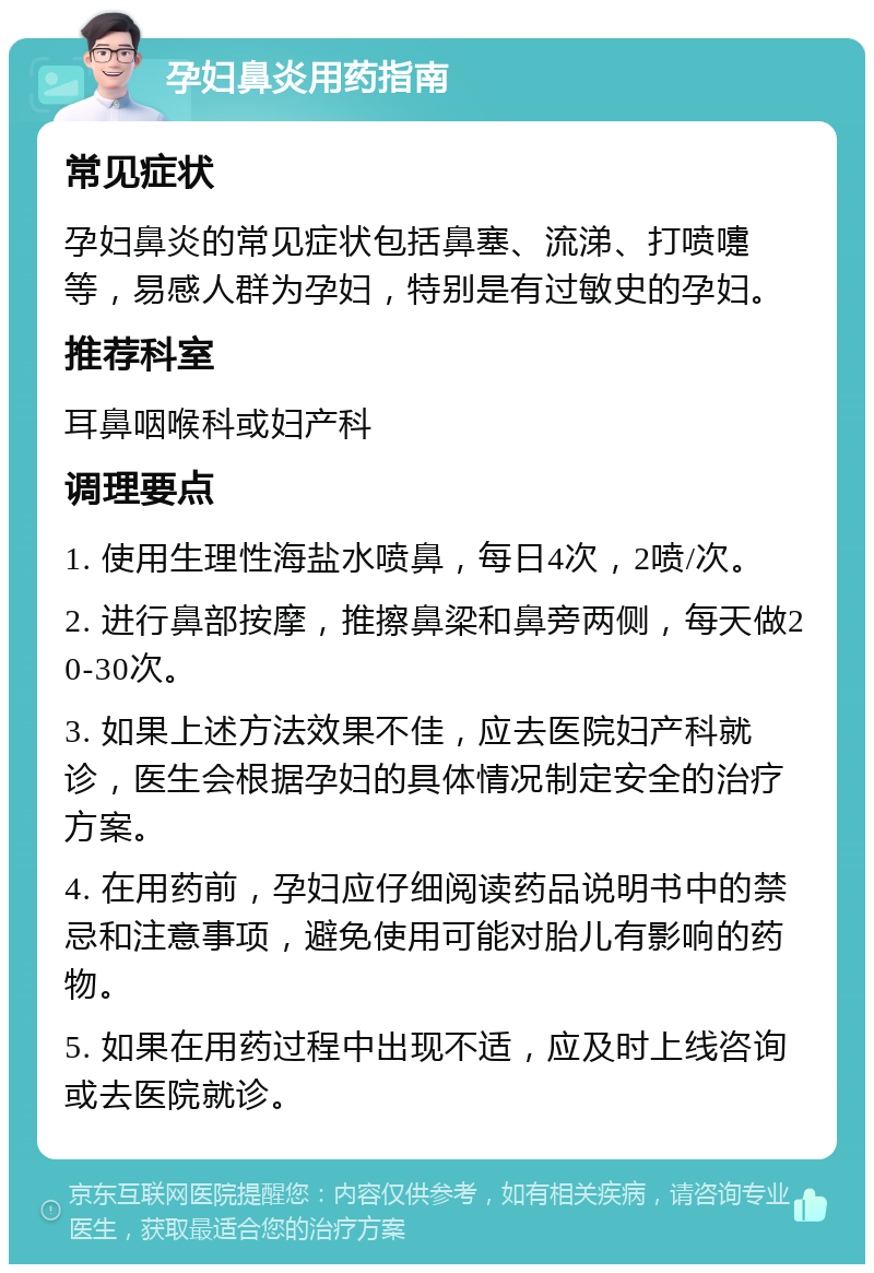 孕妇鼻炎用药指南 常见症状 孕妇鼻炎的常见症状包括鼻塞、流涕、打喷嚏等，易感人群为孕妇，特别是有过敏史的孕妇。 推荐科室 耳鼻咽喉科或妇产科 调理要点 1. 使用生理性海盐水喷鼻，每日4次，2喷/次。 2. 进行鼻部按摩，推擦鼻梁和鼻旁两侧，每天做20-30次。 3. 如果上述方法效果不佳，应去医院妇产科就诊，医生会根据孕妇的具体情况制定安全的治疗方案。 4. 在用药前，孕妇应仔细阅读药品说明书中的禁忌和注意事项，避免使用可能对胎儿有影响的药物。 5. 如果在用药过程中出现不适，应及时上线咨询或去医院就诊。