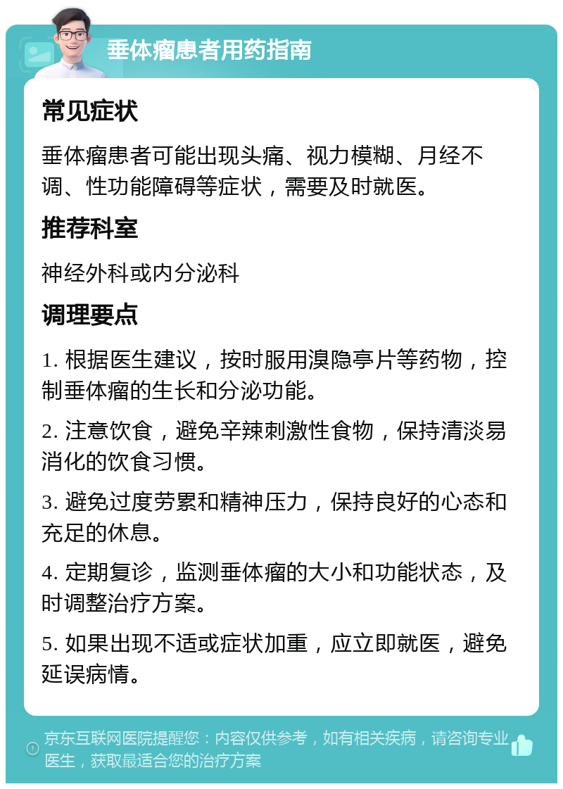 垂体瘤患者用药指南 常见症状 垂体瘤患者可能出现头痛、视力模糊、月经不调、性功能障碍等症状，需要及时就医。 推荐科室 神经外科或内分泌科 调理要点 1. 根据医生建议，按时服用溴隐亭片等药物，控制垂体瘤的生长和分泌功能。 2. 注意饮食，避免辛辣刺激性食物，保持清淡易消化的饮食习惯。 3. 避免过度劳累和精神压力，保持良好的心态和充足的休息。 4. 定期复诊，监测垂体瘤的大小和功能状态，及时调整治疗方案。 5. 如果出现不适或症状加重，应立即就医，避免延误病情。