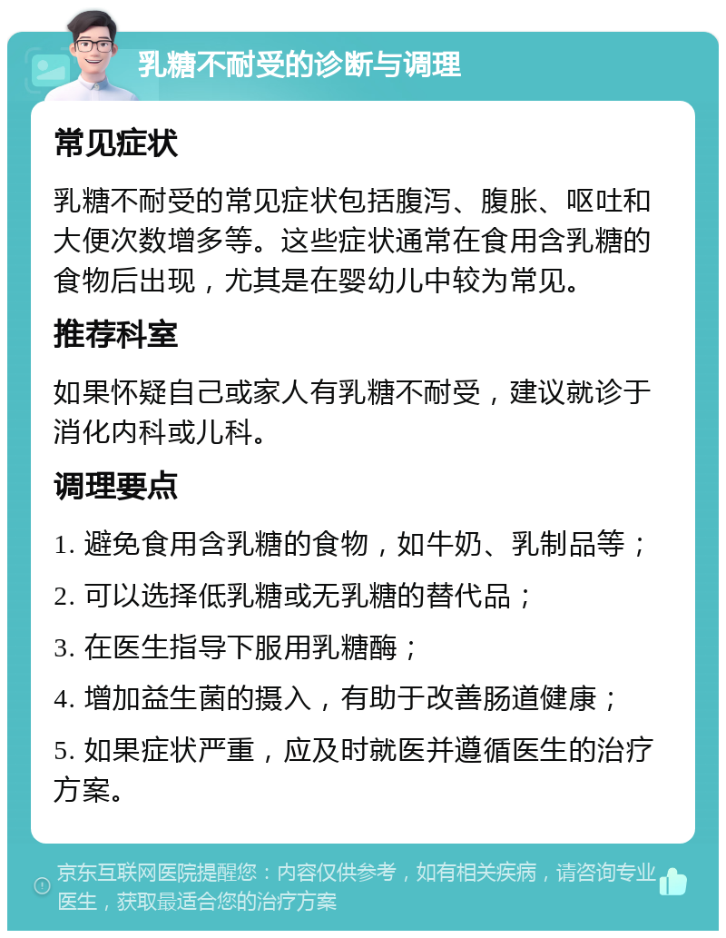 乳糖不耐受的诊断与调理 常见症状 乳糖不耐受的常见症状包括腹泻、腹胀、呕吐和大便次数增多等。这些症状通常在食用含乳糖的食物后出现，尤其是在婴幼儿中较为常见。 推荐科室 如果怀疑自己或家人有乳糖不耐受，建议就诊于消化内科或儿科。 调理要点 1. 避免食用含乳糖的食物，如牛奶、乳制品等； 2. 可以选择低乳糖或无乳糖的替代品； 3. 在医生指导下服用乳糖酶； 4. 增加益生菌的摄入，有助于改善肠道健康； 5. 如果症状严重，应及时就医并遵循医生的治疗方案。