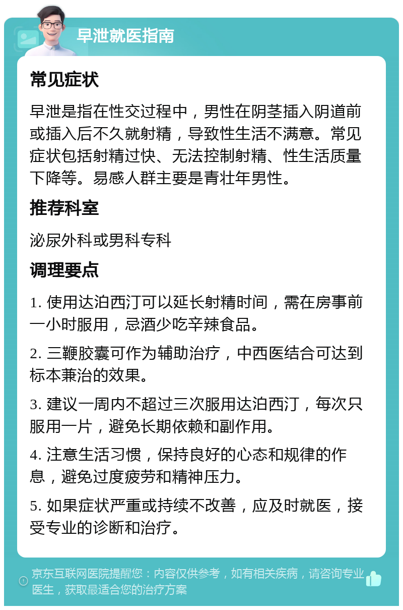 早泄就医指南 常见症状 早泄是指在性交过程中，男性在阴茎插入阴道前或插入后不久就射精，导致性生活不满意。常见症状包括射精过快、无法控制射精、性生活质量下降等。易感人群主要是青壮年男性。 推荐科室 泌尿外科或男科专科 调理要点 1. 使用达泊西汀可以延长射精时间，需在房事前一小时服用，忌酒少吃辛辣食品。 2. 三鞭胶囊可作为辅助治疗，中西医结合可达到标本兼治的效果。 3. 建议一周内不超过三次服用达泊西汀，每次只服用一片，避免长期依赖和副作用。 4. 注意生活习惯，保持良好的心态和规律的作息，避免过度疲劳和精神压力。 5. 如果症状严重或持续不改善，应及时就医，接受专业的诊断和治疗。