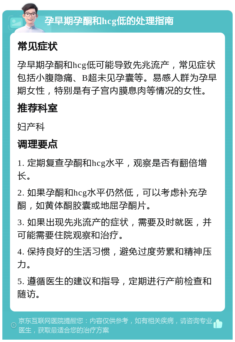 孕早期孕酮和hcg低的处理指南 常见症状 孕早期孕酮和hcg低可能导致先兆流产，常见症状包括小腹隐痛、B超未见孕囊等。易感人群为孕早期女性，特别是有子宫内膜息肉等情况的女性。 推荐科室 妇产科 调理要点 1. 定期复查孕酮和hcg水平，观察是否有翻倍增长。 2. 如果孕酮和hcg水平仍然低，可以考虑补充孕酮，如黄体酮胶囊或地屈孕酮片。 3. 如果出现先兆流产的症状，需要及时就医，并可能需要住院观察和治疗。 4. 保持良好的生活习惯，避免过度劳累和精神压力。 5. 遵循医生的建议和指导，定期进行产前检查和随访。