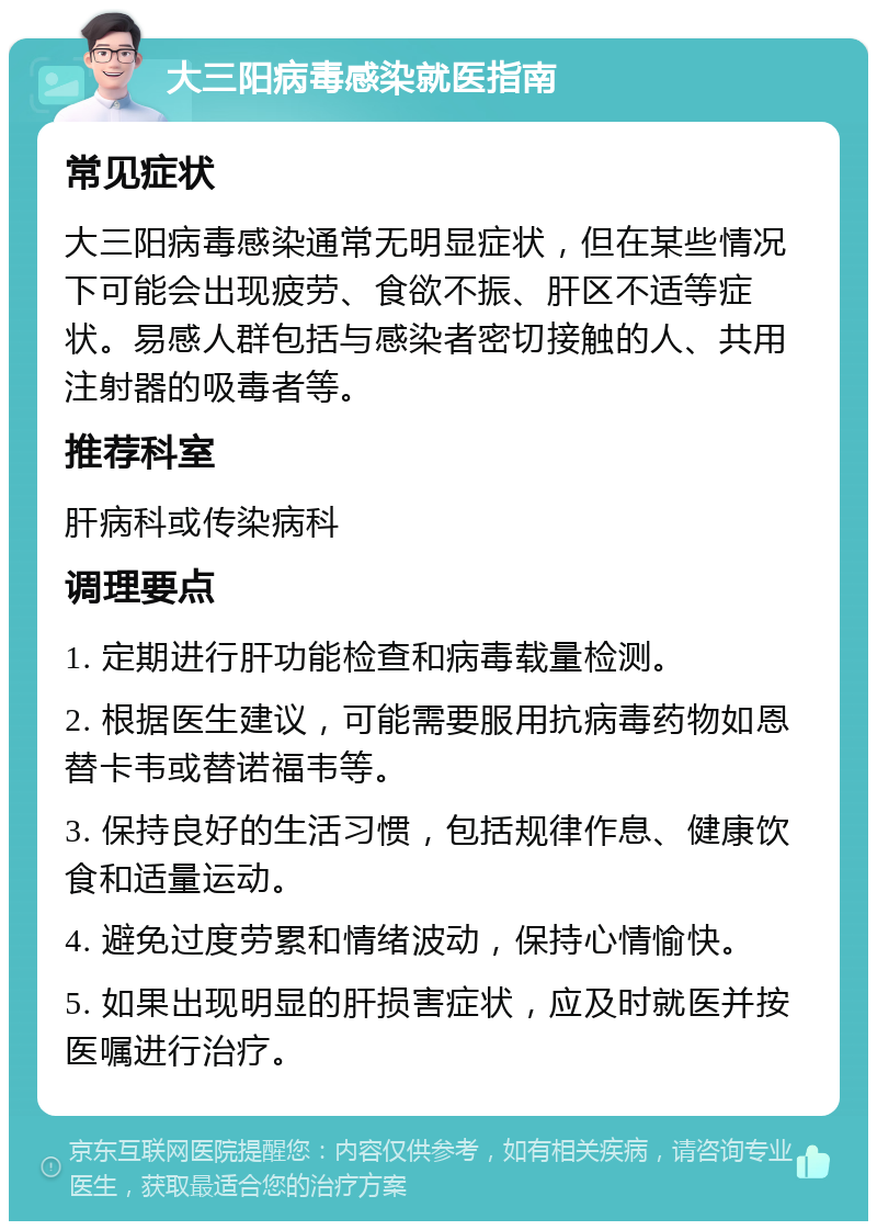 大三阳病毒感染就医指南 常见症状 大三阳病毒感染通常无明显症状，但在某些情况下可能会出现疲劳、食欲不振、肝区不适等症状。易感人群包括与感染者密切接触的人、共用注射器的吸毒者等。 推荐科室 肝病科或传染病科 调理要点 1. 定期进行肝功能检查和病毒载量检测。 2. 根据医生建议，可能需要服用抗病毒药物如恩替卡韦或替诺福韦等。 3. 保持良好的生活习惯，包括规律作息、健康饮食和适量运动。 4. 避免过度劳累和情绪波动，保持心情愉快。 5. 如果出现明显的肝损害症状，应及时就医并按医嘱进行治疗。