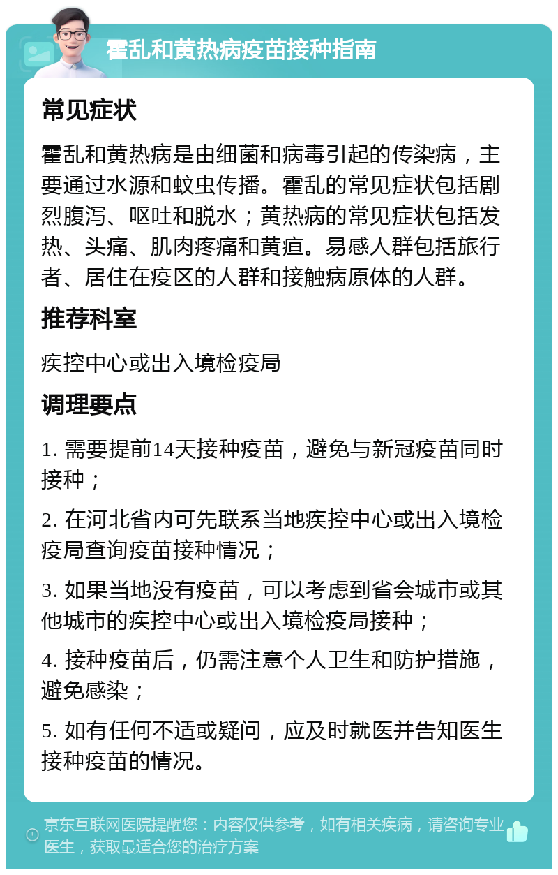 霍乱和黄热病疫苗接种指南 常见症状 霍乱和黄热病是由细菌和病毒引起的传染病，主要通过水源和蚊虫传播。霍乱的常见症状包括剧烈腹泻、呕吐和脱水；黄热病的常见症状包括发热、头痛、肌肉疼痛和黄疸。易感人群包括旅行者、居住在疫区的人群和接触病原体的人群。 推荐科室 疾控中心或出入境检疫局 调理要点 1. 需要提前14天接种疫苗，避免与新冠疫苗同时接种； 2. 在河北省内可先联系当地疾控中心或出入境检疫局查询疫苗接种情况； 3. 如果当地没有疫苗，可以考虑到省会城市或其他城市的疾控中心或出入境检疫局接种； 4. 接种疫苗后，仍需注意个人卫生和防护措施，避免感染； 5. 如有任何不适或疑问，应及时就医并告知医生接种疫苗的情况。