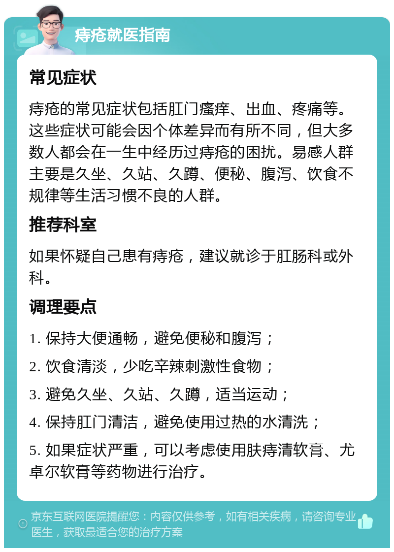 痔疮就医指南 常见症状 痔疮的常见症状包括肛门瘙痒、出血、疼痛等。这些症状可能会因个体差异而有所不同，但大多数人都会在一生中经历过痔疮的困扰。易感人群主要是久坐、久站、久蹲、便秘、腹泻、饮食不规律等生活习惯不良的人群。 推荐科室 如果怀疑自己患有痔疮，建议就诊于肛肠科或外科。 调理要点 1. 保持大便通畅，避免便秘和腹泻； 2. 饮食清淡，少吃辛辣刺激性食物； 3. 避免久坐、久站、久蹲，适当运动； 4. 保持肛门清洁，避免使用过热的水清洗； 5. 如果症状严重，可以考虑使用肤痔清软膏、尤卓尔软膏等药物进行治疗。