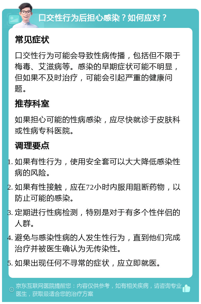 口交性行为后担心感染？如何应对？ 常见症状 口交性行为可能会导致性病传播，包括但不限于梅毒、艾滋病等。感染的早期症状可能不明显，但如果不及时治疗，可能会引起严重的健康问题。 推荐科室 如果担心可能的性病感染，应尽快就诊于皮肤科或性病专科医院。 调理要点 如果有性行为，使用安全套可以大大降低感染性病的风险。 如果有性接触，应在72小时内服用阻断药物，以防止可能的感染。 定期进行性病检测，特别是对于有多个性伴侣的人群。 避免与感染性病的人发生性行为，直到他们完成治疗并被医生确认为无传染性。 如果出现任何不寻常的症状，应立即就医。