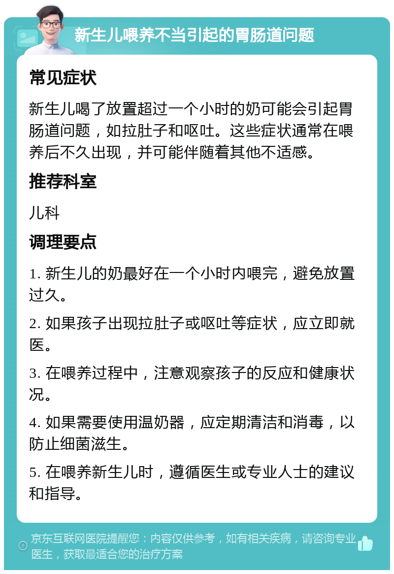 新生儿喂养不当引起的胃肠道问题 常见症状 新生儿喝了放置超过一个小时的奶可能会引起胃肠道问题，如拉肚子和呕吐。这些症状通常在喂养后不久出现，并可能伴随着其他不适感。 推荐科室 儿科 调理要点 1. 新生儿的奶最好在一个小时内喂完，避免放置过久。 2. 如果孩子出现拉肚子或呕吐等症状，应立即就医。 3. 在喂养过程中，注意观察孩子的反应和健康状况。 4. 如果需要使用温奶器，应定期清洁和消毒，以防止细菌滋生。 5. 在喂养新生儿时，遵循医生或专业人士的建议和指导。