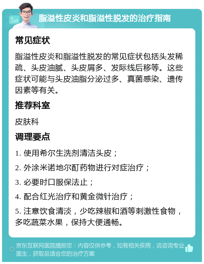 脂溢性皮炎和脂溢性脱发的治疗指南 常见症状 脂溢性皮炎和脂溢性脱发的常见症状包括头发稀疏、头皮油腻、头皮屑多、发际线后移等。这些症状可能与头皮油脂分泌过多、真菌感染、遗传因素等有关。 推荐科室 皮肤科 调理要点 1. 使用希尔生洗剂清洁头皮； 2. 外涂米诺地尔酊药物进行对症治疗； 3. 必要时口服保法止； 4. 配合红光治疗和黄金微针治疗； 5. 注意饮食清淡，少吃辣椒和酒等刺激性食物，多吃蔬菜水果，保持大便通畅。