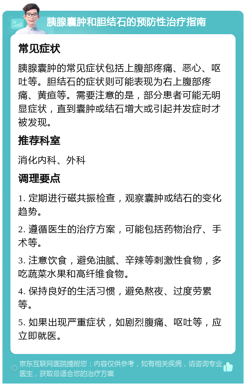 胰腺囊肿和胆结石的预防性治疗指南 常见症状 胰腺囊肿的常见症状包括上腹部疼痛、恶心、呕吐等。胆结石的症状则可能表现为右上腹部疼痛、黄疸等。需要注意的是，部分患者可能无明显症状，直到囊肿或结石增大或引起并发症时才被发现。 推荐科室 消化内科、外科 调理要点 1. 定期进行磁共振检查，观察囊肿或结石的变化趋势。 2. 遵循医生的治疗方案，可能包括药物治疗、手术等。 3. 注意饮食，避免油腻、辛辣等刺激性食物，多吃蔬菜水果和高纤维食物。 4. 保持良好的生活习惯，避免熬夜、过度劳累等。 5. 如果出现严重症状，如剧烈腹痛、呕吐等，应立即就医。