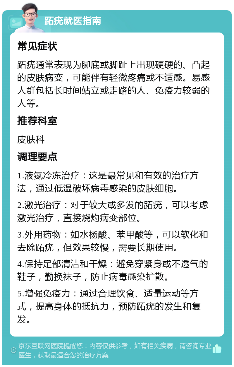 跖疣就医指南 常见症状 跖疣通常表现为脚底或脚趾上出现硬硬的、凸起的皮肤病变，可能伴有轻微疼痛或不适感。易感人群包括长时间站立或走路的人、免疫力较弱的人等。 推荐科室 皮肤科 调理要点 1.液氮冷冻治疗：这是最常见和有效的治疗方法，通过低温破坏病毒感染的皮肤细胞。 2.激光治疗：对于较大或多发的跖疣，可以考虑激光治疗，直接烧灼病变部位。 3.外用药物：如水杨酸、苯甲酸等，可以软化和去除跖疣，但效果较慢，需要长期使用。 4.保持足部清洁和干燥：避免穿紧身或不透气的鞋子，勤换袜子，防止病毒感染扩散。 5.增强免疫力：通过合理饮食、适量运动等方式，提高身体的抵抗力，预防跖疣的发生和复发。